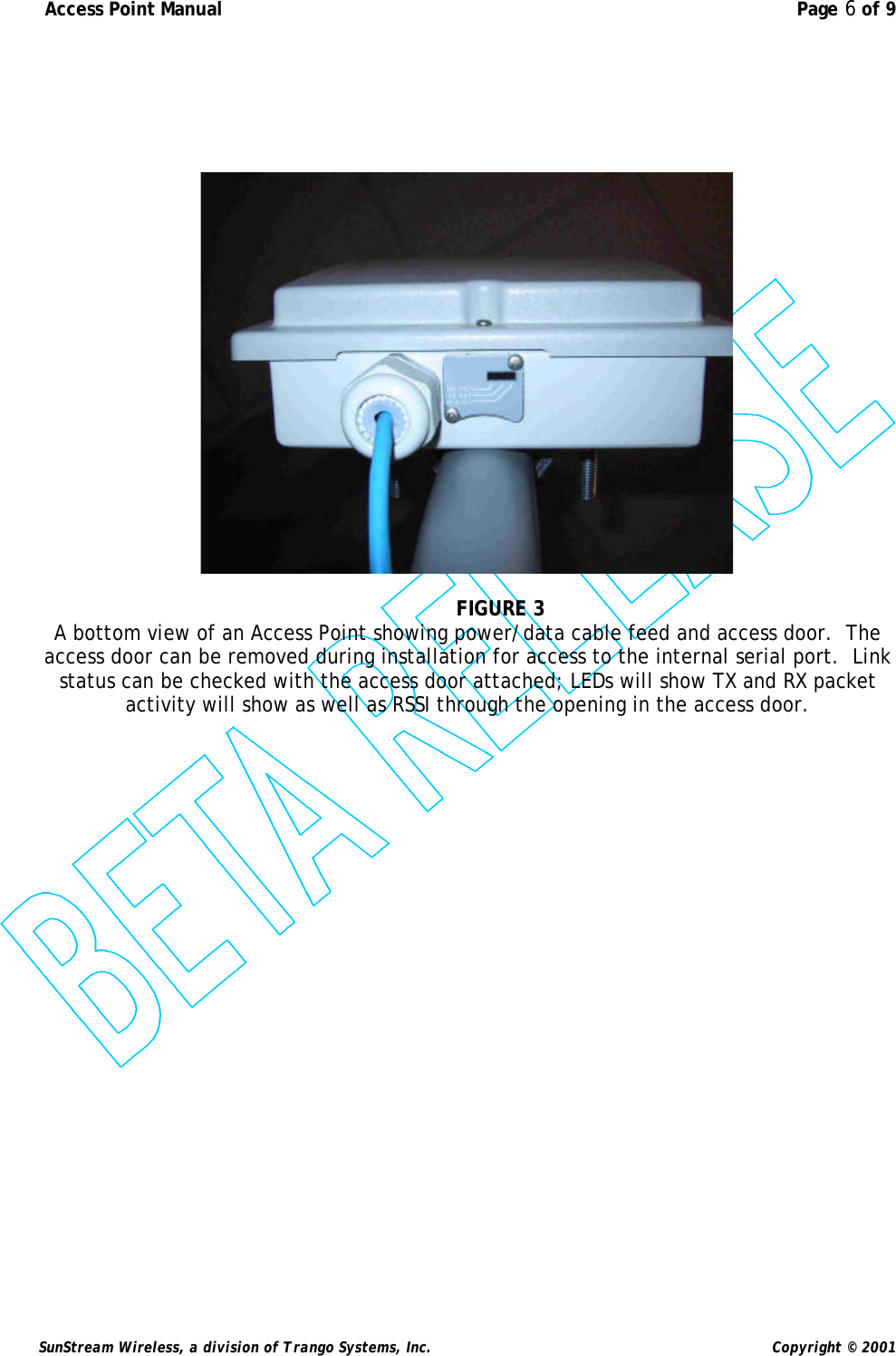  Access Point Manual  Page 6 of 9   SunStream Wireless, a division of Trango Systems, Inc.  Copyright © 2001         FIGURE 3 A bottom view of an Access Point showing power/data cable feed and access door.  The access door can be removed during installation for access to the internal serial port.  Link status can be checked with the access door attached; LEDs will show TX and RX packet activity will show as well as RSSI through the opening in the access door.   