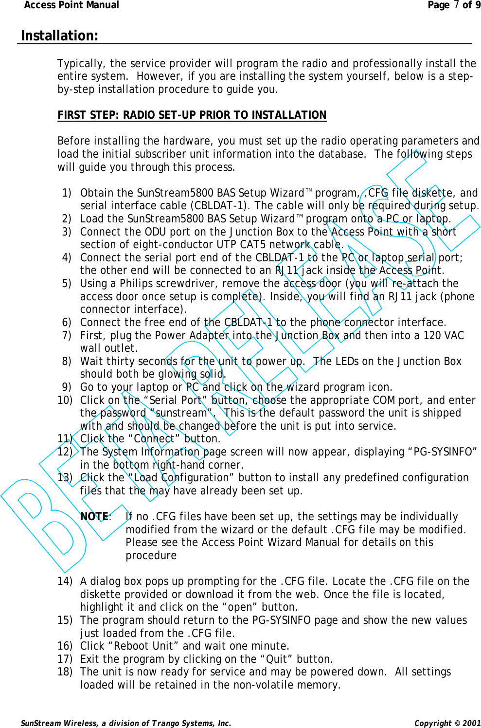  Access Point Manual  Page 7 of 9   SunStream Wireless, a division of Trango Systems, Inc.  Copyright © 2001 Installation:  Typically, the service provider will program the radio and professionally install the entire system.  However, if you are installing the system yourself, below is a step-by-step installation procedure to guide you.   FIRST STEP: RADIO SET-UP PRIOR TO INSTALLATION  Before installing the hardware, you must set up the radio operating parameters and load the initial subscriber unit information into the database.  The following steps will guide you through this process.   1) Obtain the SunStream5800 BAS Setup Wizard™ program, .CFG file diskette, and serial interface cable (CBLDAT-1). The cable will only be required during setup. 2) Load the SunStream5800 BAS Setup Wizard™ program onto a PC or laptop. 3) Connect the ODU port on the Junction Box to the Access Point with a short section of eight-conductor UTP CAT5 network cable. 4) Connect the serial port end of the CBLDAT-1 to the PC or laptop serial port; the other end will be connected to an RJ11 jack inside the Access Point. 5) Using a Philips screwdriver, remove the access door (you will re-attach the access door once setup is complete). Inside, you will find an RJ11 jack (phone connector interface).  6) Connect the free end of the CBLDAT-1 to the phone connector interface. 7) First, plug the Power Adapter into the Junction Box and then into a 120 VAC wall outlet. 8) Wait thirty seconds for the unit to power up.  The LEDs on the Junction Box should both be glowing solid. 9) Go to your laptop or PC and click on the wizard program icon. 10) Click on the “Serial Port” button, choose the appropriate COM port, and enter the password “sunstream”.  This is the default password the unit is shipped with and should be changed before the unit is put into service.  11) Click the “Connect” button. 12) The System Information page screen will now appear, displaying “PG-SYSINFO” in the bottom right-hand corner. 13) Click the “Load Configuration” button to install any predefined configuration files that the may have already been set up.  NOTE: If no .CFG files have been set up, the settings may be individually modified from the wizard or the default .CFG file may be modified.  Please see the Access Point Wizard Manual for details on this procedure  14) A dialog box pops up prompting for the .CFG file. Locate the .CFG file on the diskette provided or download it from the web. Once the file is located, highlight it and click on the “open” button. 15) The program should return to the PG-SYSINFO page and show the new values just loaded from the .CFG file. 16) Click “Reboot Unit” and wait one minute. 17) Exit the program by clicking on the “Quit” button. 18) The unit is now ready for service and may be powered down.  All settings loaded will be retained in the non-volatile memory. 