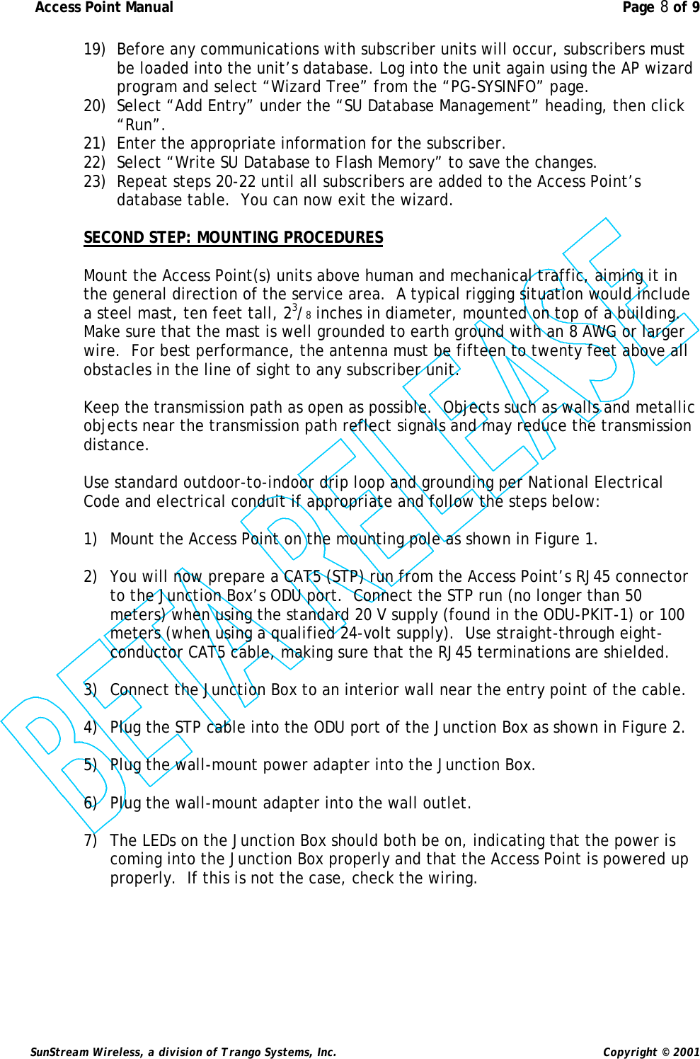  Access Point Manual  Page 8 of 9   SunStream Wireless, a division of Trango Systems, Inc.  Copyright © 2001 19) Before any communications with subscriber units will occur, subscribers must be loaded into the unit’s database. Log into the unit again using the AP wizard program and select “Wizard Tree” from the “PG-SYSINFO” page. 20) Select “Add Entry” under the “SU Database Management” heading, then click “Run”.   21) Enter the appropriate information for the subscriber. 22) Select “Write SU Database to Flash Memory” to save the changes. 23) Repeat steps 20-22 until all subscribers are added to the Access Point’s database table.  You can now exit the wizard.  SECOND STEP: MOUNTING PROCEDURES  Mount the Access Point(s) units above human and mechanical traffic, aiming it in the general direction of the service area.  A typical rigging situation would include a steel mast, ten feet tall, 23/8 inches in diameter, mounted on top of a building.  Make sure that the mast is well grounded to earth ground with an 8 AWG or larger wire.  For best performance, the antenna must be fifteen to twenty feet above all obstacles in the line of sight to any subscriber unit.  Keep the transmission path as open as possible.  Objects such as walls and metallic objects near the transmission path reflect signals and may reduce the transmission distance.   Use standard outdoor-to-indoor drip loop and grounding per National Electrical Code and electrical conduit if appropriate and follow the steps below:  1) Mount the Access Point on the mounting pole as shown in Figure 1.  2) You will now prepare a CAT5 (STP) run from the Access Point’s RJ45 connector to the Junction Box’s ODU port.  Connect the STP run (no longer than 50 meters) when using the standard 20 V supply (found in the ODU-PKIT-1) or 100 meters (when using a qualified 24-volt supply).  Use straight-through eight-conductor CAT5 cable, making sure that the RJ45 terminations are shielded.  3) Connect the Junction Box to an interior wall near the entry point of the cable.  4) Plug the STP cable into the ODU port of the Junction Box as shown in Figure 2.  5) Plug the wall-mount power adapter into the Junction Box.  6) Plug the wall-mount adapter into the wall outlet.  7) The LEDs on the Junction Box should both be on, indicating that the power is coming into the Junction Box properly and that the Access Point is powered up properly.  If this is not the case, check the wiring.  