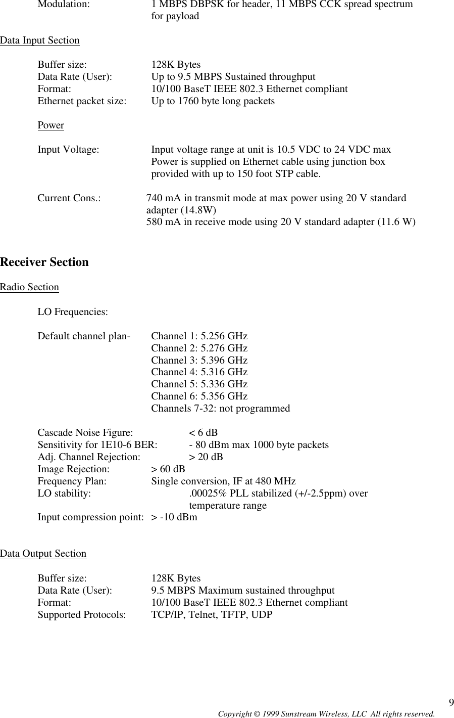  Copyright © 1999 Sunstream Wireless, LLC  All rights reserved. 9Modulation: 1 MBPS DBPSK for header, 11 MBPS CCK spread spectrum for payload  Data Input Section  Buffer size:  128K Bytes  Data Rate (User): Up to 9.5 MBPS Sustained throughput Format:   10/100 BaseT IEEE 802.3 Ethernet compliant Ethernet packet size: Up to 1760 byte long packets  Power  Input Voltage: Input voltage range at unit is 10.5 VDC to 24 VDC max  Power is supplied on Ethernet cable using junction box provided with up to 150 foot STP cable.    Current Cons.: 740 mA in transmit mode at max power using 20 V standard adapter (14.8W) 580 mA in receive mode using 20 V standard adapter (11.6 W)   Receiver Section  Radio Section  LO Frequencies:   Default channel plan-  Channel 1: 5.256 GHz Channel 2: 5.276 GHz Channel 3: 5.396 GHz     Channel 4: 5.316 GHz    Channel 5: 5.336 GHz    Channel 6: 5.356 GHz     Channels 7-32: not programmed  Cascade Noise Figure:  &lt; 6 dB Sensitivity for 1E10-6 BER: - 80 dBm max 1000 byte packets Adj. Channel Rejection:  &gt; 20 dB Image Rejection:  &gt; 60 dB Frequency Plan:  Single conversion, IF at 480 MHz LO stability: .00025% PLL stabilized (+/-2.5ppm) over temperature range Input compression point: &gt; -10 dBm   Data Output Section  Buffer size:  128K Bytes Data Rate (User): 9.5 MBPS Maximum sustained throughput  Format:   10/100 BaseT IEEE 802.3 Ethernet compliant Supported Protocols: TCP/IP, Telnet, TFTP, UDP     