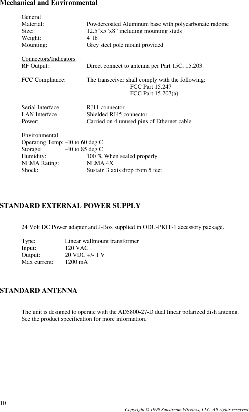  Copyright © 1999 Sunstream Wireless, LLC  All rights reserved. 10Mechanical and Environmental  General Material:  Powdercoated Aluminum base with polycarbonate radome Size:   12.5”x5”x8” including mounting studs Weight:   4  lb Mounting:  Grey steel pole mount provided  Connectors/Indicators RF Output: Direct connect to antenna per Part 15C, 15.203.  FCC Compliance: The transceiver shall comply with the following:   FCC Part 15.247  FCC Part 15.207(a)       Serial Interface:  RJ11 connector LAN Interface  Shielded RJ45 connector Power:   Carried on 4 unused pins of Ethernet cable   Environmental Operating Temp: -40 to 60 deg C  Storage:  -40 to 85 deg C Humidity:  100 % When sealed properly NEMA Rating:  NEMA 4X Shock:   Sustain 3 axis drop from 5 feet      STANDARD EXTERNAL POWER SUPPLY   24 Volt DC Power adapter and J-Box supplied in ODU-PKIT-1 accessory package.   Type:   Linear wallmount transformer  Input:  120 VAC  Output:  20 VDC +/- 1 V  Max current: 1200 mA    STANDARD ANTENNA     The unit is designed to operate with the AD5800-27-D dual linear polarized dish antenna. See the product specification for more information. 