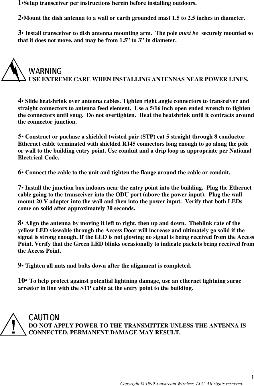  Copyright © 1999 Sunstream Wireless, LLC  All rights reserved. 1   1•Setup transceiver per instructions herein before installing outdoors.  2•Mount the dish antenna to a wall or earth grounded mast 1.5 to 2.5 inches in diameter.  3• Install transceiver to dish antenna mounting arm.  The pole must be  securely mounted so that it does not move, and may be from 1.5” to 3” in diameter.    WARNINGWARNING USE EXTREME CARE WHEN INSTALLING ANTENNAS NEAR POWER LINES.   4• Slide heatshrink over antenna cables. Tighten right angle connectors to transceiver and straight connectors to antenna feed element.  Use a 5/16 inch open ended wrench to tighten the connectors until snug.  Do not overtighten.  Heat the heatshrink until it contracts around the connector junction.  5• Construct or puchase a shielded twisted pair (STP) cat 5 straight through 8 conductor Ethernet cable terminated with shielded RJ45 connectors long enough to go along the pole or wall to the building entry point. Use conduit and a drip loop as appropriate per National Electrical Code.  6• Connect the cable to the unit and tighten the flange around the cable or conduit.    7• Install the junction box indoors near the entry point into the building.  Plug the Ethernet cable going to the transceiver into the ODU port (above the power input).  Plug the wall mount 20 V adapter into the wall and then into the power input.  Verify that both LEDs come on solid after approximately 30 seconds.   8• Align the antenna by moving it left to right, then up and down.  Theblink rate of the yellow LED viewable through the Access Door will increase and ultimately go solid if the signal is strong enough. If the LED is not glowing no signal is being received from the Access Point. Verify that the Green LED blinks occasionally to indicate packets being received from the Access Point.  9• Tighten all nuts and bolts down after the alignment is completed.  10• To help protect against potential lightning damage, use an ethernet lightning surge arrestor in line with the STP cable at the entry point to the building.    CAUTIONCAUTION  DO NOT APPLY POWER TO THE TRANSMITTER UNLESS THE ANTENNA IS CONNECTED. PERMANENT DAMAGE MAY RESULT. 