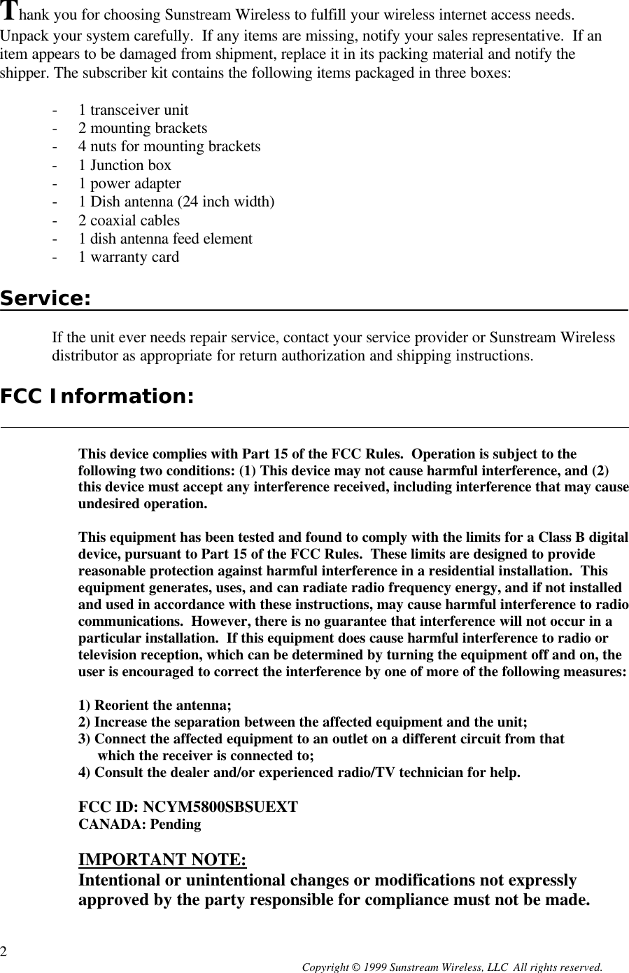  Copyright © 1999 Sunstream Wireless, LLC  All rights reserved. 2 Thank you for choosing Sunstream Wireless to fulfill your wireless internet access needs.  Unpack your system carefully.  If any items are missing, notify your sales representative.  If an item appears to be damaged from shipment, replace it in its packing material and notify the shipper. The subscriber kit contains the following items packaged in three boxes:  - 1 transceiver unit - 2 mounting brackets - 4 nuts for mounting brackets - 1 Junction box - 1 power adapter - 1 Dish antenna (24 inch width) - 2 coaxial cables - 1 dish antenna feed element - 1 warranty card  Service:  If the unit ever needs repair service, contact your service provider or Sunstream Wireless distributor as appropriate for return authorization and shipping instructions.  FCC Information:   This device complies with Part 15 of the FCC Rules.  Operation is subject to the following two conditions: (1) This device may not cause harmful interference, and (2) this device must accept any interference received, including interference that may cause undesired operation.  This equipment has been tested and found to comply with the limits for a Class B digital device, pursuant to Part 15 of the FCC Rules.  These limits are designed to provide reasonable protection against harmful interference in a residential installation.  This equipment generates, uses, and can radiate radio frequency energy, and if not installed and used in accordance with these instructions, may cause harmful interference to radio communications.  However, there is no guarantee that interference will not occur in a particular installation.  If this equipment does cause harmful interference to radio or television reception, which can be determined by turning the equipment off and on, the user is encouraged to correct the interference by one of more of the following measures:  1) Reorient the antenna; 2) Increase the separation between the affected equipment and the unit; 3) Connect the affected equipment to an outlet on a different circuit from that      which the receiver is connected to; 4) Consult the dealer and/or experienced radio/TV technician for help.  FCC ID: NCYM5800SBSUEXT CANADA: Pending  IMPORTANT NOTE: Intentional or unintentional changes or modifications not expressly approved by the party responsible for compliance must not be made.  