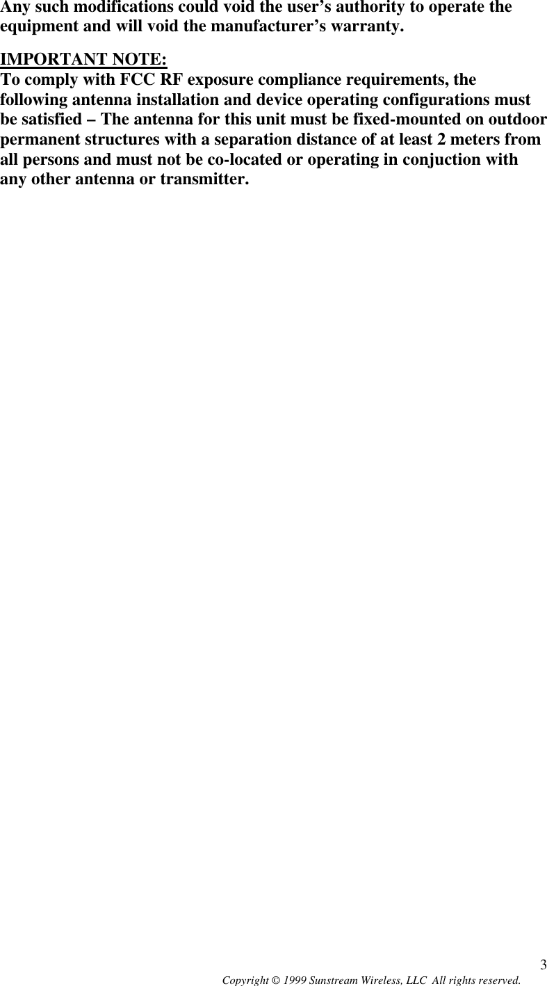  Copyright © 1999 Sunstream Wireless, LLC  All rights reserved. 3Any such modifications could void the user’s authority to operate the equipment and will void the manufacturer’s warranty.  IMPORTANT NOTE:  To comply with FCC RF exposure compliance requirements, the following antenna installation and device operating configurations must be satisfied – The antenna for this unit must be fixed-mounted on outdoor permanent structures with a separation distance of at least 2 meters from all persons and must not be co-located or operating in conjuction with any other antenna or transmitter.   