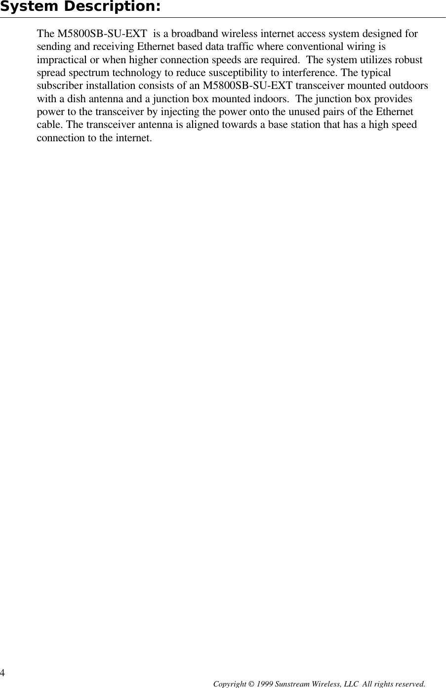  Copyright © 1999 Sunstream Wireless, LLC  All rights reserved. 4 System Description:  The M5800SB-SU-EXT  is a broadband wireless internet access system designed for sending and receiving Ethernet based data traffic where conventional wiring is impractical or when higher connection speeds are required.  The system utilizes robust spread spectrum technology to reduce susceptibility to interference. The typical subscriber installation consists of an M5800SB-SU-EXT transceiver mounted outdoors with a dish antenna and a junction box mounted indoors.  The junction box provides power to the transceiver by injecting the power onto the unused pairs of the Ethernet cable. The transceiver antenna is aligned towards a base station that has a high speed connection to the internet. 