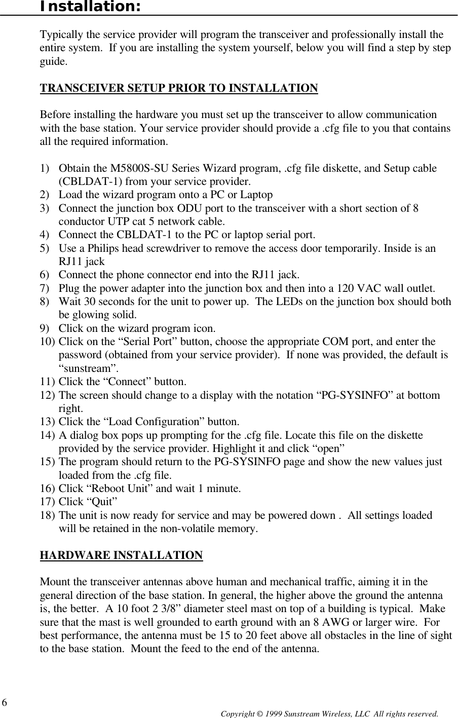  Copyright © 1999 Sunstream Wireless, LLC  All rights reserved. 6Installation:  Typically the service provider will program the transceiver and professionally install the entire system.  If you are installing the system yourself, below you will find a step by step guide.   TRANSCEIVER SETUP PRIOR TO INSTALLATION  Before installing the hardware you must set up the transceiver to allow communication with the base station. Your service provider should provide a .cfg file to you that contains all the required information.  1) Obtain the M5800S-SU Series Wizard program, .cfg file diskette, and Setup cable (CBLDAT-1) from your service provider. 2) Load the wizard program onto a PC or Laptop 3) Connect the junction box ODU port to the transceiver with a short section of 8 conductor UTP cat 5 network cable. 4) Connect the CBLDAT-1 to the PC or laptop serial port. 5) Use a Philips head screwdriver to remove the access door temporarily. Inside is an RJ11 jack  6) Connect the phone connector end into the RJ11 jack. 7) Plug the power adapter into the junction box and then into a 120 VAC wall outlet. 8) Wait 30 seconds for the unit to power up.  The LEDs on the junction box should both be glowing solid. 9) Click on the wizard program icon. 10) Click on the “Serial Port” button, choose the appropriate COM port, and enter the password (obtained from your service provider).  If none was provided, the default is “sunstream”. 11) Click the “Connect” button. 12) The screen should change to a display with the notation “PG-SYSINFO” at bottom right. 13) Click the “Load Configuration” button. 14) A dialog box pops up prompting for the .cfg file. Locate this file on the diskette provided by the service provider. Highlight it and click “open” 15) The program should return to the PG-SYSINFO page and show the new values just loaded from the .cfg file. 16) Click “Reboot Unit” and wait 1 minute. 17) Click “Quit” 18) The unit is now ready for service and may be powered down .  All settings loaded will be retained in the non-volatile memory.  HARDWARE INSTALLATION  Mount the transceiver antennas above human and mechanical traffic, aiming it in the general direction of the base station. In general, the higher above the ground the antenna is, the better.  A 10 foot 2 3/8” diameter steel mast on top of a building is typical.  Make sure that the mast is well grounded to earth ground with an 8 AWG or larger wire.  For best performance, the antenna must be 15 to 20 feet above all obstacles in the line of sight to the base station.  Mount the feed to the end of the antenna.  