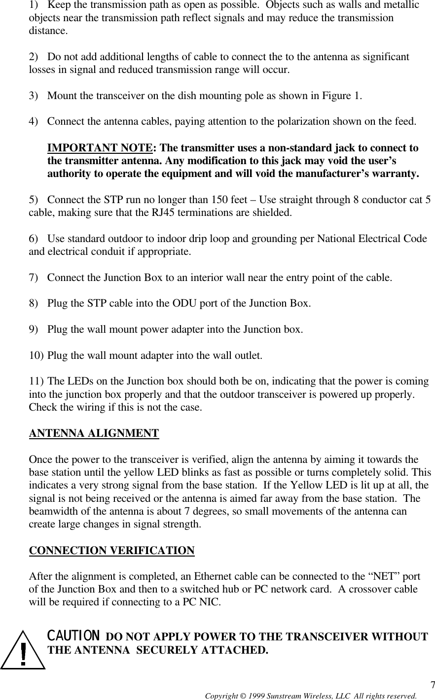  Copyright © 1999 Sunstream Wireless, LLC  All rights reserved. 71) Keep the transmission path as open as possible.  Objects such as walls and metallic objects near the transmission path reflect signals and may reduce the transmission distance.  2) Do not add additional lengths of cable to connect the to the antenna as significant losses in signal and reduced transmission range will occur.  3) Mount the transceiver on the dish mounting pole as shown in Figure 1.  4) Connect the antenna cables, paying attention to the polarization shown on the feed.  IMPORTANT NOTE: The transmitter uses a non-standard jack to connect to the transmitter antenna. Any modification to this jack may void the user’s authority to operate the equipment and will void the manufacturer’s warranty.  5) Connect the STP run no longer than 150 feet – Use straight through 8 conductor cat 5 cable, making sure that the RJ45 terminations are shielded.  6) Use standard outdoor to indoor drip loop and grounding per National Electrical Code and electrical conduit if appropriate.  7) Connect the Junction Box to an interior wall near the entry point of the cable.  8) Plug the STP cable into the ODU port of the Junction Box.  9) Plug the wall mount power adapter into the Junction box.  10) Plug the wall mount adapter into the wall outlet.  11) The LEDs on the Junction box should both be on, indicating that the power is coming into the junction box properly and that the outdoor transceiver is powered up properly. Check the wiring if this is not the case.  ANTENNA ALIGNMENT  Once the power to the transceiver is verified, align the antenna by aiming it towards the base station until the yellow LED blinks as fast as possible or turns completely solid. This indicates a very strong signal from the base station.  If the Yellow LED is lit up at all, the signal is not being received or the antenna is aimed far away from the base station.  The beamwidth of the antenna is about 7 degrees, so small movements of the antenna can create large changes in signal strength.  CONNECTION VERIFICATION  After the alignment is completed, an Ethernet cable can be connected to the “NET” port of the Junction Box and then to a switched hub or PC network card.  A crossover cable will be required if connecting to a PC NIC.    CAUTION  CAUTION  DO NOT APPLY POWER TO THE TRANSCEIVER WITHOUT THE ANTENNA  SECURELY ATTACHED. 