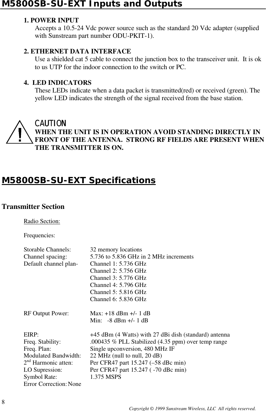  Copyright © 1999 Sunstream Wireless, LLC  All rights reserved. 8 M5800SB-SU-EXT Inputs and Outputs  1. POWER INPUT Accepts a 10.5-24 Vdc power source such as the standard 20 Vdc adapter (supplied with Sunstream part number ODU-PKIT-1).    2. ETHERNET DATA INTERFACE Use a shielded cat 5 cable to connect the junction box to the transceiver unit.  It is ok to us UTP for the indoor connection to the switch or PC.  4.  LED INDICATORS These LEDs indicate when a data packet is transmitted(red) or received (green). The yellow LED indicates the strength of the signal received from the base station.   CAUTION CAUTION   WHEN THE UNIT IS IN OPERATION AVOID STANDING DIRECTLY IN FRONT OF THE ANTENNA.  STRONG RF FIELDS ARE PRESENT WHEN THE TRANSMITTER IS ON.    M5800SB-SU-EXT Specifications   Transmitter Section  Radio Section:  Frequencies:  Storable Channels: 32 memory locations Channel spacing: 5.736 to 5.836 GHz in 2 MHz increments  Default channel plan- Channel 1: 5.736 GHz Channel 2: 5.756 GHz Channel 3: 5.776 GHz     Channel 4: 5.796 GHz    Channel 5: 5.816 GHz    Channel 6: 5.836 GHz   RF Output Power: Max: +18 dBm +/- 1 dB   Min:   -8 dBm +/- 1 dB   EIRP: +45 dBm (4 Watts) with 27 dBi dish (standard) antenna Freq. Stability: .000435 % PLL Stabilized (4.35 ppm) over temp range Freq. Plan: Single upconversion, 480 MHz IF Modulated Bandwidth: 22 MHz (null to null, 20 dB)  2nd Harmonic atten:  Per CFR47 part 15.247 (–58 dBc min) LO Supression:  Per CFR47 part 15.247 ( -70 dBc min) Symbol Rate:  1.375 MSPS Error Correction: None 