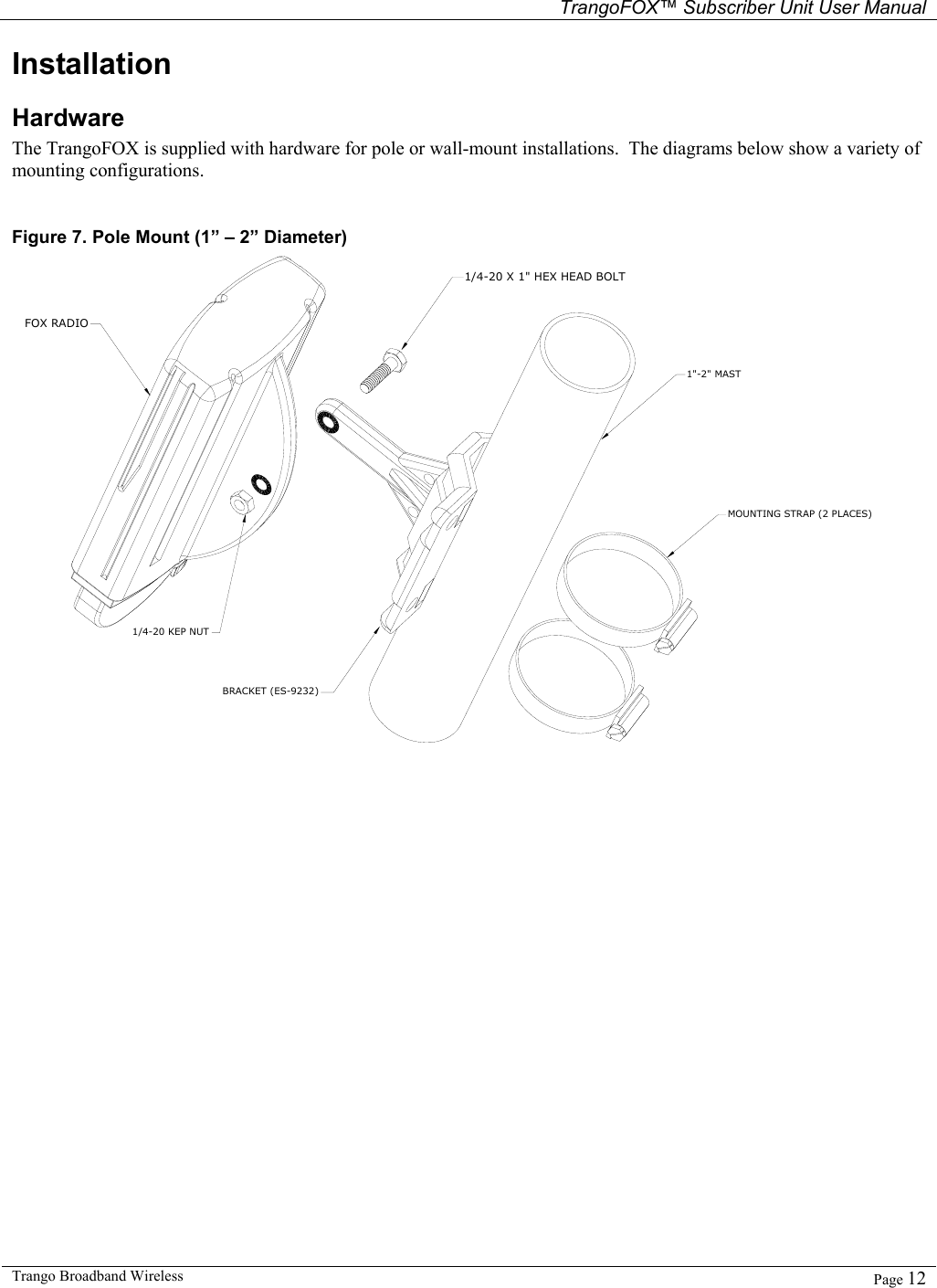   TrangoFOX™ Subscriber Unit User Manual  Trango Broadband Wireless   Page 12  Installation Hardware The TrangoFOX is supplied with hardware for pole or wall-mount installations.  The diagrams below show a variety of mounting configurations.  Figure 7. Pole Mount (1” – 2” Diameter) 1/4-20 X 1&quot; HEX HEAD BOLTFOX RADIO1/4-20 KEP NUT1&quot;-2&quot; MASTMOUNTING STRAP (2 PLACES)BRACKET (ES-9232) 