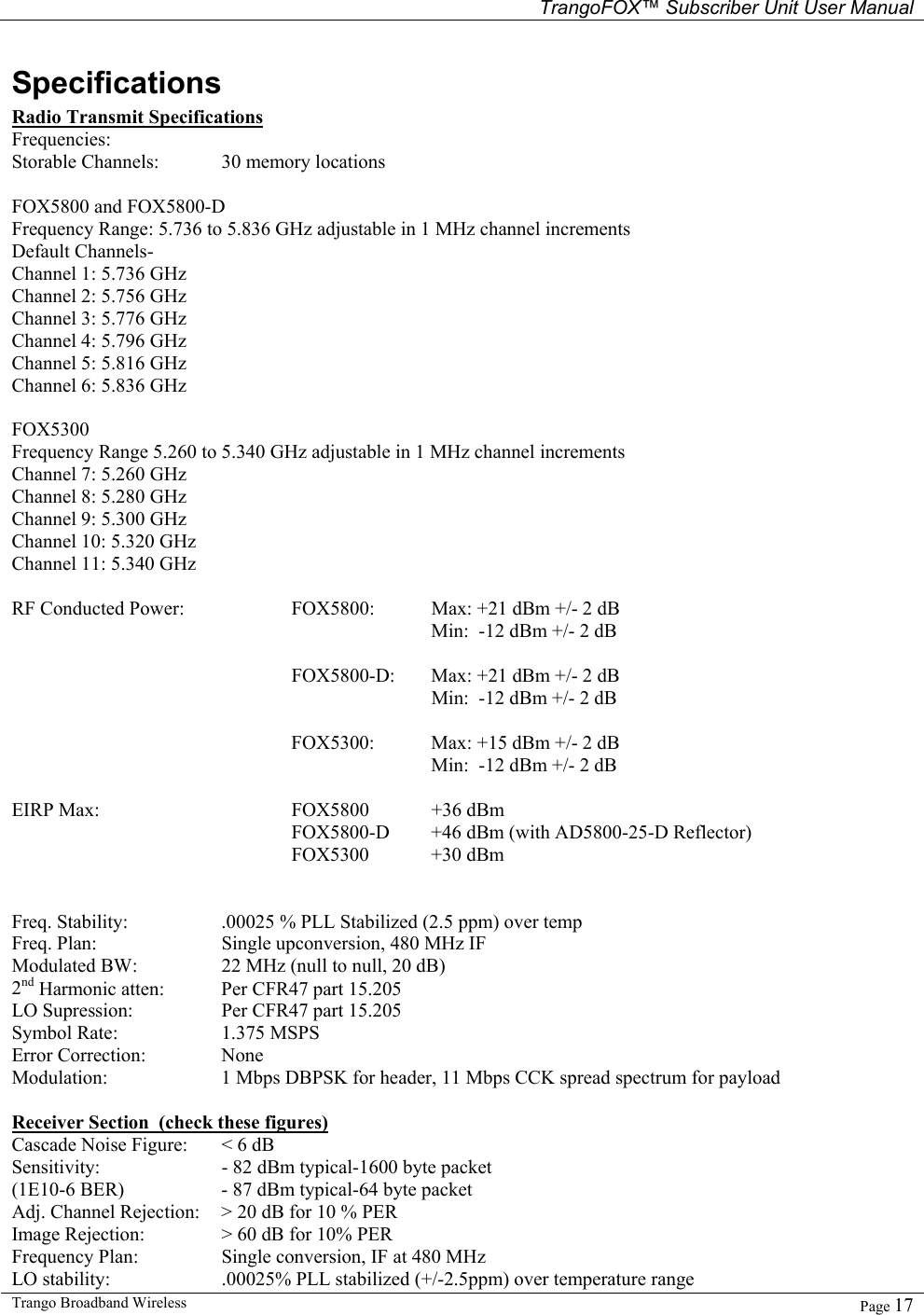   TrangoFOX™ Subscriber Unit User Manual  Trango Broadband Wireless   Page 17  Specifications Radio Transmit Specifications  Frequencies: Storable Channels:  30 memory locations  FOX5800 and FOX5800-D Frequency Range: 5.736 to 5.836 GHz adjustable in 1 MHz channel increments   Default Channels-    Channel 1: 5.736 GHz Channel 2: 5.756 GHz Channel 3: 5.776 GHz Channel 4: 5.796 GHz Channel 5: 5.816 GHz Channel 6: 5.836 GHz  FOX5300  Frequency Range 5.260 to 5.340 GHz adjustable in 1 MHz channel increments Channel 7: 5.260 GHz Channel 8: 5.280 GHz Channel 9: 5.300 GHz Channel 10: 5.320 GHz Channel 11: 5.340 GHz  RF Conducted Power:     FOX5800:  Max: +21 dBm +/- 2 dB       Min:  -12 dBm +/- 2 dB   FOX5800-D:  Max: +21 dBm +/- 2 dB     Min:  -12 dBm +/- 2 dB      FOX5300:  Max: +15 dBm +/- 2 dB        Min:  -12 dBm +/- 2 dB   EIRP Max:      FOX5800  +36 dBm  FOX5800-D  +46 dBm (with AD5800-25-D Reflector) FOX5300 +30 dBm   Freq. Stability:    .00025 % PLL Stabilized (2.5 ppm) over temp  Freq. Plan:    Single upconversion, 480 MHz IF Modulated BW:    22 MHz (null to null, 20 dB)  2nd Harmonic atten:   Per CFR47 part 15.205 LO Supression:    Per CFR47 part 15.205 Symbol Rate:    1.375 MSPS Error Correction:   None Modulation:    1 Mbps DBPSK for header, 11 Mbps CCK spread spectrum for payload  Receiver Section  (check these figures) Cascade Noise Figure:  &lt; 6 dB Sensitivity:    - 82 dBm typical-1600 byte packet (1E10-6 BER)    - 87 dBm typical-64 byte packet  Adj. Channel Rejection:  &gt; 20 dB for 10 % PER Image Rejection:   &gt; 60 dB for 10% PER Frequency Plan:    Single conversion, IF at 480 MHz LO stability:    .00025% PLL stabilized (+/-2.5ppm) over temperature range 