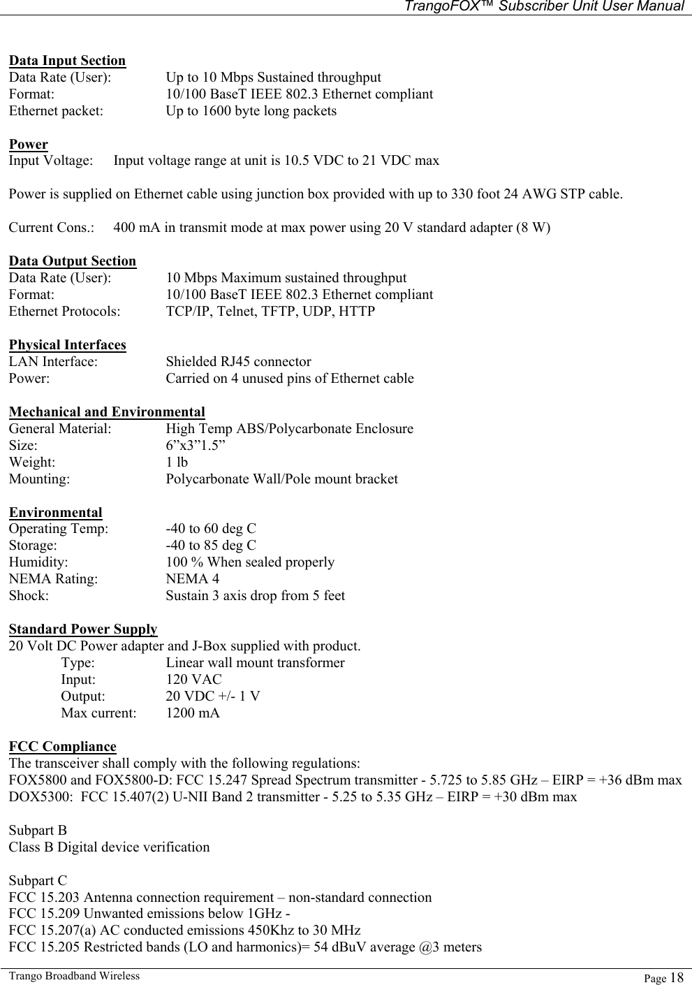   TrangoFOX™ Subscriber Unit User Manual  Trango Broadband Wireless   Page 18   Data Input Section Data Rate (User):   Up to 10 Mbps Sustained throughput Format:      10/100 BaseT IEEE 802.3 Ethernet compliant Ethernet packet:    Up to 1600 byte long packets  Power Input Voltage:  Input voltage range at unit is 10.5 VDC to 21 VDC max   Power is supplied on Ethernet cable using junction box provided with up to 330 foot 24 AWG STP cable.    Current Cons.:  400 mA in transmit mode at max power using 20 V standard adapter (8 W)    Data Output Section Data Rate (User):   10 Mbps Maximum sustained throughput  Format:      10/100 BaseT IEEE 802.3 Ethernet compliant Ethernet Protocols:  TCP/IP, Telnet, TFTP, UDP, HTTP  Physical Interfaces LAN Interface:    Shielded RJ45 connector Power:      Carried on 4 unused pins of Ethernet cable   Mechanical and Environmental General Material:   High Temp ABS/Polycarbonate Enclosure  Size:   6”x3”1.5”  Weight:   1 lb Mounting:    Polycarbonate Wall/Pole mount bracket  Environmental Operating Temp:   -40 to 60 deg C  Storage:   -40 to 85 deg C Humidity:    100 % When sealed properly NEMA Rating:    NEMA 4 Shock:      Sustain 3 axis drop from 5 feet  Standard Power Supply 20 Volt DC Power adapter and J-Box supplied with product.  Type:   Linear wall mount transformer  Input:  120 VAC   Output:    20 VDC +/- 1 V   Max current:  1200 mA  FCC Compliance The transceiver shall comply with the following regulations: FOX5800 and FOX5800-D: FCC 15.247 Spread Spectrum transmitter - 5.725 to 5.85 GHz – EIRP = +36 dBm max DOX5300:  FCC 15.407(2) U-NII Band 2 transmitter - 5.25 to 5.35 GHz – EIRP = +30 dBm max  Subpart B Class B Digital device verification  Subpart C FCC 15.203 Antenna connection requirement – non-standard connection FCC 15.209 Unwanted emissions below 1GHz -  FCC 15.207(a) AC conducted emissions 450Khz to 30 MHz  FCC 15.205 Restricted bands (LO and harmonics)= 54 dBuV average @3 meters 