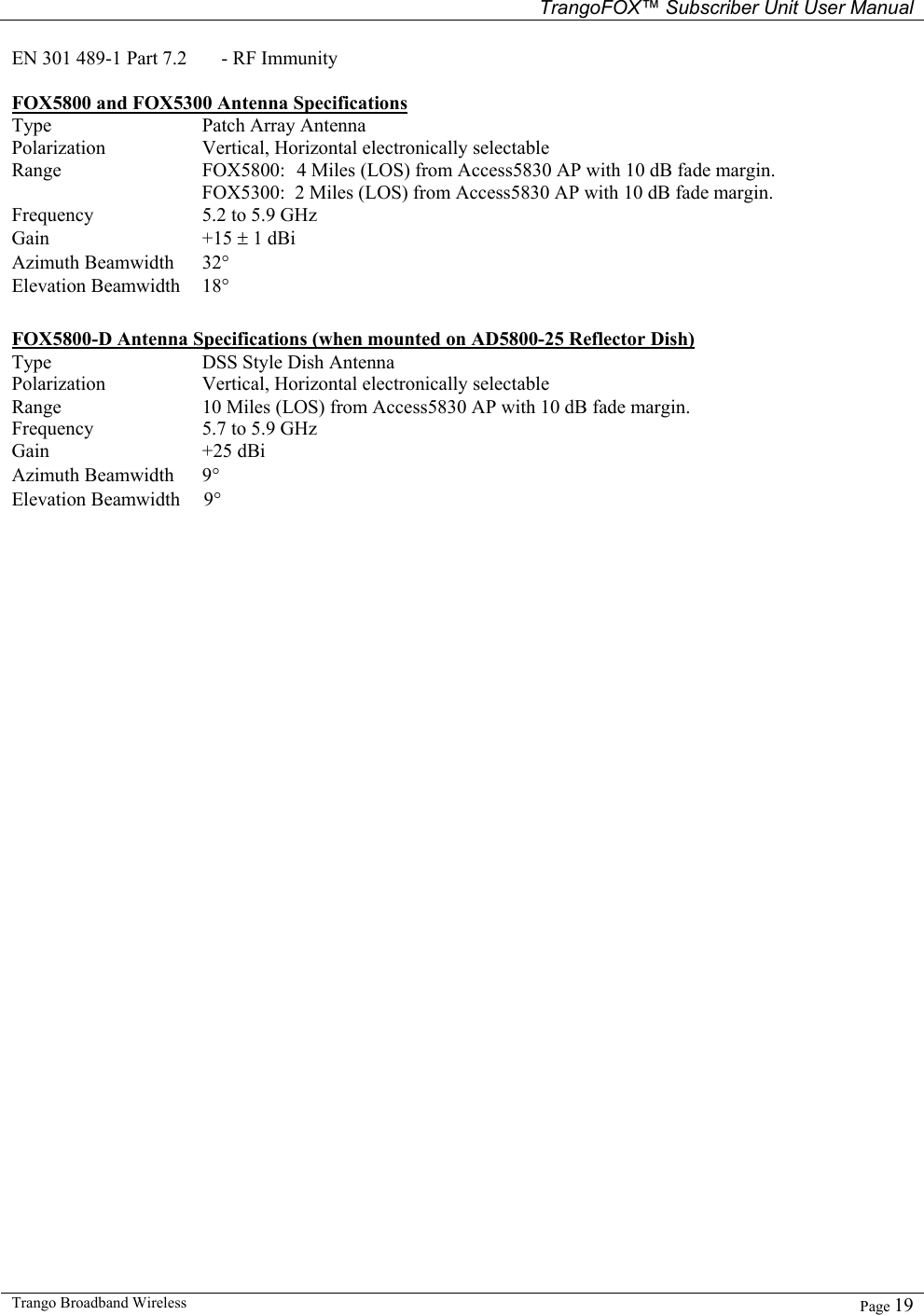   TrangoFOX™ Subscriber Unit User Manual  Trango Broadband Wireless   Page 19  EN 301 489-1 Part 7.2   - RF Immunity  FOX5800 and FOX5300 Antenna Specifications Type Patch Array Antenna Polarization Vertical, Horizontal electronically selectable Range FOX5800:  4 Miles (LOS) from Access5830 AP with 10 dB fade margin.   FOX5300:  2 Miles (LOS) from Access5830 AP with 10 dB fade margin. Frequency 5.2 to 5.9 GHz Gain +15 ± 1 dBi  Azimuth Beamwidth 32°   Elevation Beamwidth 18°   FOX5800-D Antenna Specifications (when mounted on AD5800-25 Reflector Dish)  Type DSS Style Dish Antenna Polarization Vertical, Horizontal electronically selectable Range 10 Miles (LOS) from Access5830 AP with 10 dB fade margin. Frequency 5.7 to 5.9 GHz Gain +25 dBi  Azimuth Beamwidth 9°  Elevation Beamwidth    9°  