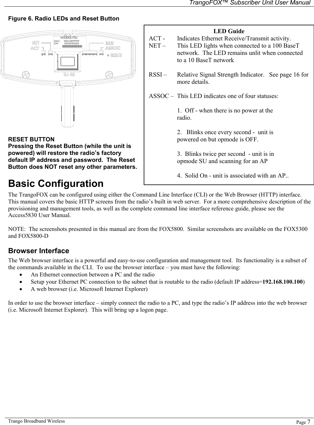   TrangoFOX™ Subscriber Unit User Manual  Trango Broadband Wireless   Page 7  Figure 6. Radio LEDs and Reset Button  M5300S-FSUMAC: S/N: XXXXXXXXXX||||||||||||||||||||||||||||||||||||||||||||0001DEFFFFFF RESET BUTTON Pressing the Reset Button (while the unit is powered) will restore the radio’s factory default IP address and password.  The Reset Button does NOT reset any other parameters. Basic Configuration   The TrangoFOX can be configured using either the Command Line Interface (CLI) or the Web Browser (HTTP) interface.   This manual covers the basic HTTP screens from the radio’s built in web server.  For a more comprehensive description of the provisioning and management tools, as well as the complete command line interface reference guide, please see the Access5830 User Manual.  NOTE:  The screenshots presented in this manual are from the FOX5800.  Similar screenshots are available on the FOX5300 and FOX5800-D Browser Interface The Web browser interface is a powerful and easy-to-use configuration and management tool.  Its functionality is a subset of the commands available in the CLI.  To use the browser interface – you must have the following: • An Ethernet connection between a PC and the radio • Setup your Ethernet PC connection to the subnet that is routable to the radio (default IP address=192.168.100.100) • A web browser (i.e. Microsoft Internet Explorer)  In order to use the browser interface – simply connect the radio to a PC, and type the radio’s IP address into the web browser (i.e. Microsoft Internet Explorer).  This will bring up a logon page.    LED Guide ACT -    Indicates Ethernet Receive/Transmit activity.  NET –   This LED lights when connected to a 100 BaseT network.  The LED remains unlit when connected to a 10 BaseT network  RSSI –   Relative Signal Strength Indicator.   See page 16 for more details.  ASSOC –  This LED indicates one of four statuses:  1.  Off - when there is no power at the radio.  2.   Blinks once every second -  unit is powered on but opmode is OFF.    3.  Blinks twice per second  - unit is in opmode SU and scanning for an AP  4.  Solid On - unit is associated with an AP.. 