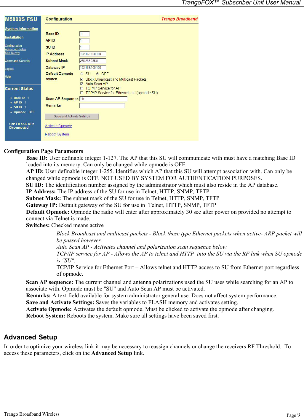   TrangoFOX™ Subscriber Unit User Manual  Trango Broadband Wireless   Page 9    Configuration Page Parameters Base ID: User definable integer 1-127. The AP that this SU will communicate with must have a matching Base ID loaded into its memory. Can only be changed while opmode is OFF.  AP ID: User definable integer 1-255. Identifies which AP that this SU will attempt association with. Can only be changed while opmode is OFF. NOT USED BY SYSTEM FOR AUTHENTICATION PURPOSES.  SU ID: The identification number assigned by the administrator which must also reside in the AP database.  IP Address: The IP address of the SU for use in Telnet, HTTP, SNMP, TFTP.  Subnet Mask: The subnet mask of the SU for use in Telnet, HTTP, SNMP, TFTP Gateway IP: Default gateway of the SU for use in  Telnet, HTTP, SNMP, TFTP Default Opmode: Opmode the radio will enter after approximately 30 sec after power on provided no attempt to connect via Telnet is made. Switches: Checked means active        Block Broadcast and multicast packets - Block these type Ethernet packets when active- ARP packet will be passed however.  Auto Scan AP - Activates channel and polarization scan sequence below.  TCP/IP service for AP - Allows the AP to telnet and HTTP  into the SU via the RF link when SU opmode is &quot;SU&quot;.  TCP/IP Service for Ethernet Port – Allows telnet and HTTP access to SU from Ethernet port regardless of opmode. Scan AP sequence: The current channel and antenna polarizations used the SU uses while searching for an AP to associate with. Opmode must be &quot;SU&quot; and Auto Scan AP must be activated.  Remarks: A text field available for system administrator general use. Does not affect system performance.  Save and Activate Settings: Saves the variables to FLASH memory and activates setting.  Activate Opmode: Activates the default opmode. Must be clicked to activate the opmode after changing.  Reboot System: Reboots the system. Make sure all settings have been saved first.  Advanced Setup In order to optimize your wireless link it may be necessary to reassign channels or change the receivers RF Threshold.  To access these parameters, click on the Advanced Setup link.  