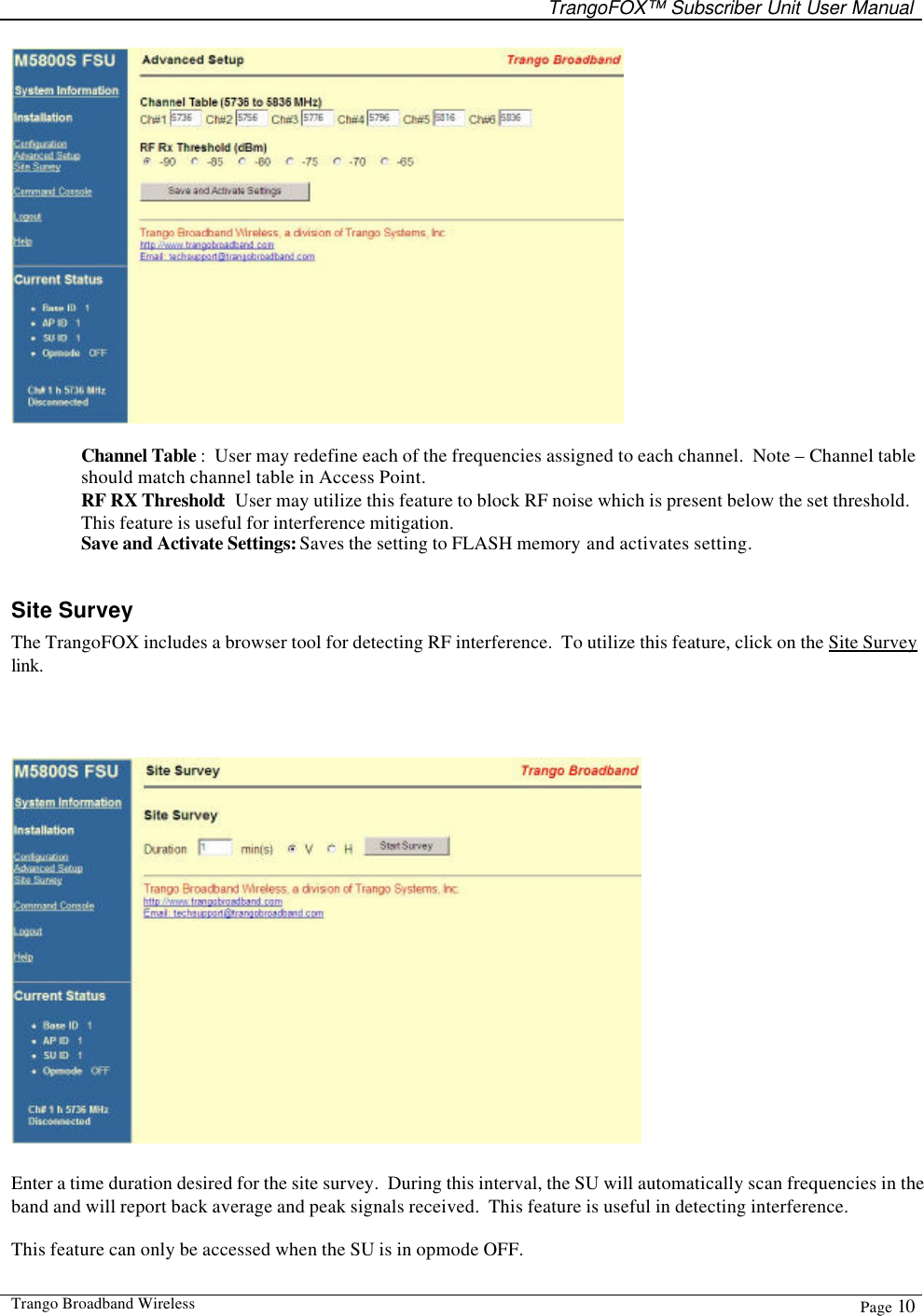   TrangoFOX™ Subscriber Unit User Manual  Trango Broadband Wireless  Page 10    Channel Table :  User may redefine each of the frequencies assigned to each channel.  Note – Channel table should match channel table in Access Point. RF RX Threshold:  User may utilize this feature to block RF noise which is present below the set threshold.  This feature is useful for interference mitigation. Save and Activate Settings: Saves the setting to FLASH memory and activates setting.    Site Survey The TrangoFOX includes a browser tool for detecting RF interference.  To utilize this feature, click on the Site Survey link.    Enter a time duration desired for the site survey.  During this interval, the SU will automatically scan frequencies in the band and will report back average and peak signals received.  This feature is useful in detecting interference.  This feature can only be accessed when the SU is in opmode OFF. 