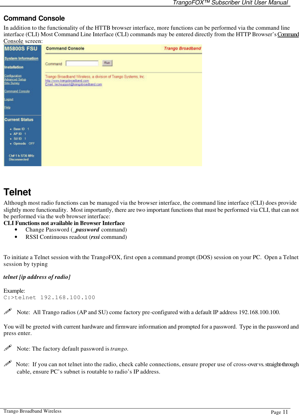   TrangoFOX™ Subscriber Unit User Manual  Trango Broadband Wireless  Page 11  Command Console  In addition to the functionality of the HTTB browser interface, more functions can be performed via the command line interface (CLI) Most Command Line Interface (CLI) commands may be entered directly from the HTTP Browser’s Command Console screen:    Telnet Although most radio functions can be managed via the browser interface, the command line interface (CLI) does provide slightly more functionality.  Most importantly, there are two important functions that must be performed via CLI, that can not be performed via the web browser interface: CLI Functions not available in Browser Interface • Change Password (_password command) • RSSI Continuous readout (rssi command)   To initiate a Telnet session with the TrangoFOX, first open a command prompt (DOS) session on your PC.  Open a Telnet session by typing   telnet [ip address of radio]  Example: C:&gt;telnet 192.168.100.100  !  Note:  All Trango radios (AP and SU) come factory pre-configured with a default IP address 192.168.100.100.  You will be greeted with current hardware and firmware information and prompted for a password.  Type in the password and press enter.  !  Note: The factory default password is trango.    !  Note:  If you can not telnet into the radio, check cable connections, ensure proper use of cross-over vs. straight-through cable, ensure PC’s subnet is routable to radio’s IP address.    