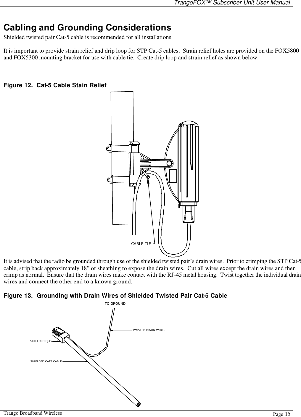   TrangoFOX™ Subscriber Unit User Manual  Trango Broadband Wireless  Page 15  Cabling and Grounding Considerations Shielded twisted pair Cat-5 cable is recommended for all installations.    It is important to provide strain relief and drip loop for STP Cat-5 cables.  Strain relief holes are provided on the FOX5800 and FOX5300 mounting bracket for use with cable tie.  Create drip loop and strain relief as shown below.   Figure 12.  Cat-5 Cable Stain Relief CABLE TIE It is advised that the radio be grounded through use of the shielded twisted pair’s drain wires.  Prior to crimping the STP Cat-5 cable, strip back approximately 18” of sheathing to expose the drain wires.  Cut all wires except the drain wires and then crimp as normal.  Ensure that the drain wires make contact with the RJ-45 metal housing.  Twist together the individual drain wires and connect the other end to a known ground. Figure 13.  Grounding with Drain Wires of Shielded Twisted Pair Cat-5 Cable TO GROUNDTWISTED DRAIN WIRESSHIELDED RJ45SHIELDED CAT5 CABLE 