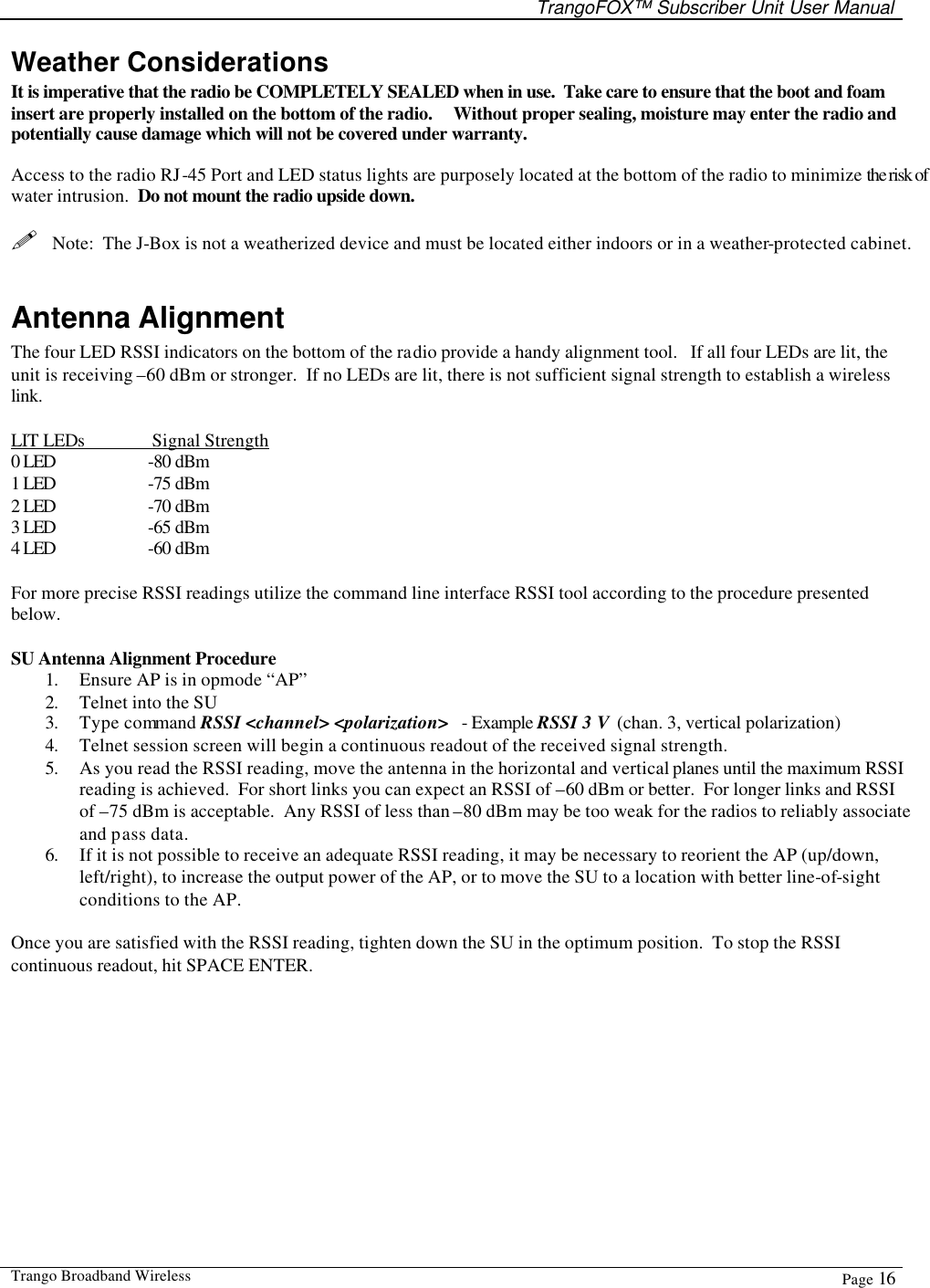   TrangoFOX™ Subscriber Unit User Manual  Trango Broadband Wireless  Page 16  Weather Considerations It is imperative that the radio be COMPLETELY SEALED when in use.  Take care to ensure that the boot and foam insert are properly installed on the bottom of the radio.     Without proper sealing, moisture may enter the radio and potentially cause damage which will not be covered under warranty.  Access to the radio RJ-45 Port and LED status lights are purposely located at the bottom of the radio to minimize the risk of water intrusion.  Do not mount the radio upside down.  !  Note:  The J-Box is not a weatherized device and must be located either indoors or in a weather-protected cabinet.  Antenna Alignment The four LED RSSI indicators on the bottom of the radio provide a handy alignment tool.   If all four LEDs are lit, the unit is receiving –60 dBm or stronger.  If no LEDs are lit, there is not sufficient signal strength to establish a wireless link.  LIT LEDs   Signal Strength 0 LED    -80 dBm 1 LED    -75 dBm 2 LED    -70 dBm 3 LED    -65 dBm 4 LED    -60 dBm  For more precise RSSI readings utilize the command line interface RSSI tool according to the procedure presented below.    SU Antenna Alignment Procedure 1. Ensure AP is in opmode “AP” 2. Telnet into the SU  3. Type command RSSI &lt;channel&gt; &lt;polarization&gt;   - Example RSSI 3 V  (chan. 3, vertical polarization) 4. Telnet session screen will begin a continuous readout of the received signal strength.   5. As you read the RSSI reading, move the antenna in the horizontal and vertical planes until the maximum RSSI reading is achieved.  For short links you can expect an RSSI of –60 dBm or better.  For longer links and RSSI of –75 dBm is acceptable.  Any RSSI of less than –80 dBm may be too weak for the radios to reliably associate and pass data. 6. If it is not possible to receive an adequate RSSI reading, it may be necessary to reorient the AP (up/down, left/right), to increase the output power of the AP, or to move the SU to a location with better line-of-sight conditions to the AP.  Once you are satisfied with the RSSI reading, tighten down the SU in the optimum position.  To stop the RSSI continuous readout, hit SPACE ENTER. 