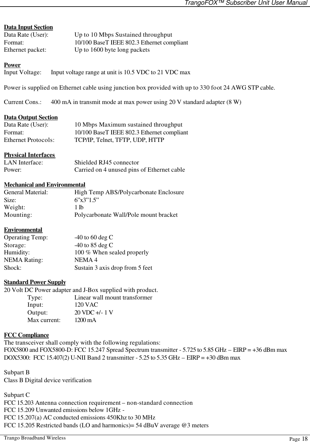   TrangoFOX™ Subscriber Unit User Manual  Trango Broadband Wireless  Page 18   Data Input Section Data Rate (User):    Up to 10 Mbps Sustained throughput Format:   10/100 BaseT IEEE 802.3 Ethernet compliant Ethernet packet:    Up to 1600 byte long packets  Power Input Voltage: Input voltage range at unit is 10.5 VDC to 21 VDC max   Power is supplied on Ethernet cable using junction box provided with up to 330 foot 24 AWG STP cable.    Current Cons.: 400 mA in transmit mode at max power using 20 V standard adapter (8 W)    Data Output Section Data Rate (User):    10 Mbps Maximum sustained throughput  Format:   10/100 BaseT IEEE 802.3 Ethernet compliant Ethernet Protocols: TCP/IP, Telnet, TFTP, UDP, HTTP  Physical Interfaces LAN Interface:    Shielded RJ45 connector Power:   Carried on 4 unused pins of Ethernet cable   Mechanical and Environmental General Material:    High Temp ABS/Polycarbonate Enclosure  Size:   6”x3”1.5”  Weight:   1 lb Mounting:    Polycarbonate Wall/Pole mount bracket  Environmental Operating Temp:    -40 to 60 deg C  Storage:   -40 to 85 deg C Humidity:    100 % When sealed properly NEMA Rating:    NEMA 4 Shock:   Sustain 3 axis drop from 5 feet  Standard Power Supply 20 Volt DC Power adapter and J-Box supplied with product.  Type:     Linear wall mount transformer  Input:    120 VAC  Output:    20 VDC +/- 1 V  Max current: 1200 mA   FCC Compliance The transceiver shall comply with the following regulations: FOX5800 and FOX5800-D: FCC 15.247 Spread Spectrum transmitter - 5.725 to 5.85 GHz – EIRP = +36 dBm max DOX5300:  FCC 15.407(2) U-NII Band 2 transmitter - 5.25 to 5.35 GHz – EIRP = +30 dBm max  Subpart B Class B Digital device verification  Subpart C FCC 15.203 Antenna connection requirement – non-standard connection FCC 15.209 Unwanted emissions below 1GHz -  FCC 15.207(a) AC conducted emissions 450Khz to 30 MHz  FCC 15.205 Restricted bands (LO and harmonics)= 54 dBuV average @3 meters 