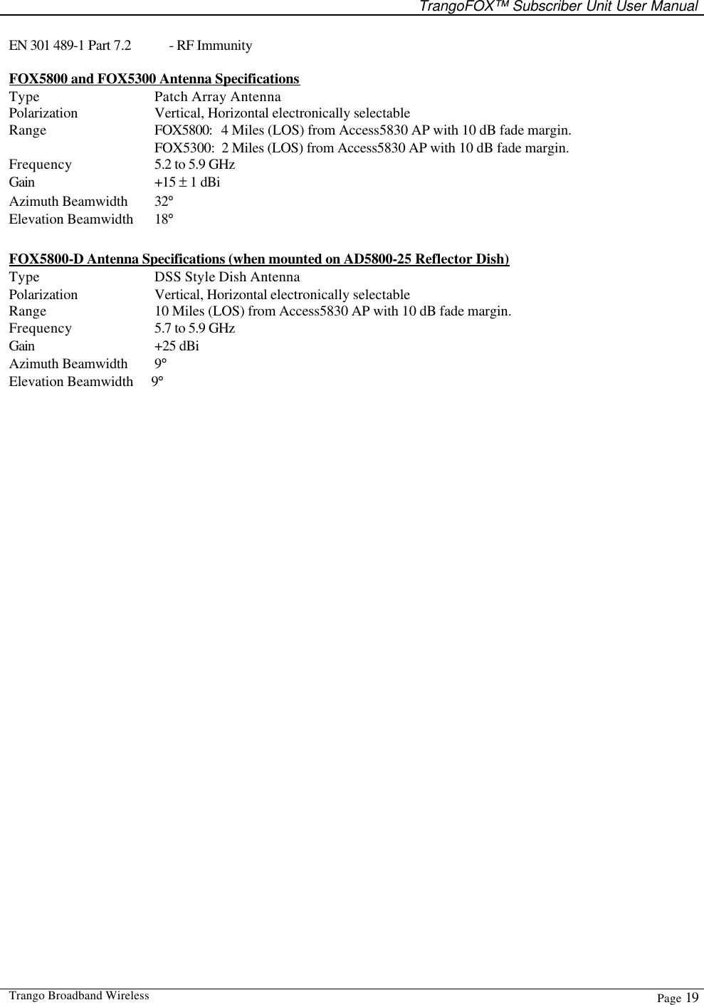   TrangoFOX™ Subscriber Unit User Manual  Trango Broadband Wireless  Page 19  EN 301 489-1 Part 7.2  - RF Immunity  FOX5800 and FOX5300 Antenna Specifications Type Patch Array Antenna Polarization Vertical, Horizontal electronically selectable Range FOX5800:  4 Miles (LOS) from Access5830 AP with 10 dB fade margin.  FOX5300:  2 Miles (LOS) from Access5830 AP with 10 dB fade margin. Frequency 5.2 to 5.9 GHz Gain +15 ± 1 dBi  Azimuth Beamwidth 32°   Elevation Beamwidth 18°   FOX5800-D Antenna Specifications (when mounted on AD5800-25 Reflector Dish)  Type DSS Style Dish Antenna Polarization Vertical, Horizontal electronically selectable Range 10 Miles (LOS) from Access5830 AP with 10 dB fade margin. Frequency 5.7 to 5.9 GHz Gain +25 dBi  Azimuth Beamwidth 9°  Elevation Beamwidth    9°  