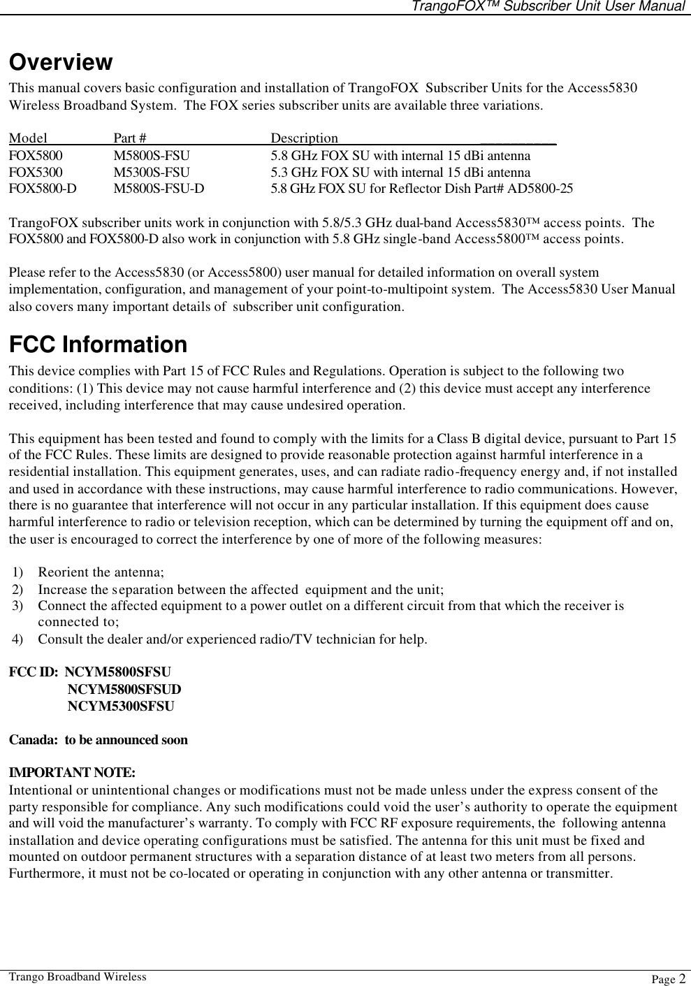   TrangoFOX™ Subscriber Unit User Manual  Trango Broadband Wireless  Page 2  Overview This manual covers basic configuration and installation of TrangoFOX  Subscriber Units for the Access5830 Wireless Broadband System.  The FOX series subscriber units are available three variations.   Model    Part #   Description   __________ FOX5800 M5800S-FSU    5.8 GHz FOX SU with internal 15 dBi antenna       FOX5300 M5300S-FSU    5.3 GHz FOX SU with internal 15 dBi antenna FOX5800-D M5800S-FSU-D    5.8 GHz FOX SU for Reflector Dish Part# AD5800-25   TrangoFOX subscriber units work in conjunction with 5.8/5.3 GHz dual-band Access5830™ access points.  The FOX5800 and FOX5800-D also work in conjunction with 5.8 GHz single-band Access5800™ access points.     Please refer to the Access5830 (or Access5800) user manual for detailed information on overall system implementation, configuration, and management of your point-to-multipoint system.  The Access5830 User Manual also covers many important details of  subscriber unit configuration.   FCC Information This device complies with Part 15 of FCC Rules and Regulations. Operation is subject to the following two conditions: (1) This device may not cause harmful interference and (2) this device must accept any interference received, including interference that may cause undesired operation.  This equipment has been tested and found to comply with the limits for a Class B digital device, pursuant to Part 15 of the FCC Rules. These limits are designed to provide reasonable protection against harmful interference in a residential installation. This equipment generates, uses, and can radiate radio-frequency energy and, if not installed and used in accordance with these instructions, may cause harmful interference to radio communications. However, there is no guarantee that interference will not occur in any particular installation. If this equipment does cause harmful interference to radio or television reception, which can be determined by turning the equipment off and on, the user is encouraged to correct the interference by one of more of the following measures:  1) Reorient the antenna;  2) Increase the separation between the affected  equipment and the unit;  3) Connect the affected equipment to a power outlet on a different circuit from that which the receiver is connected to;  4) Consult the dealer and/or experienced radio/TV technician for help.  FCC ID:  NCYM5800SFSU    NCYM5800SFSUD    NCYM5300SFSU  Canada:  to be announced soon  IMPORTANT NOTE: Intentional or unintentional changes or modifications must not be made unless under the express consent of the party responsible for compliance. Any such modifications could void the user’s authority to operate the equipment and will void the manufacturer’s warranty. To comply with FCC RF exposure requirements, the  following antenna installation and device operating configurations must be satisfied. The antenna for this unit must be fixed and mounted on outdoor permanent structures with a separation distance of at least two meters from all persons. Furthermore, it must not be co-located or operating in conjunction with any other antenna or transmitter.  