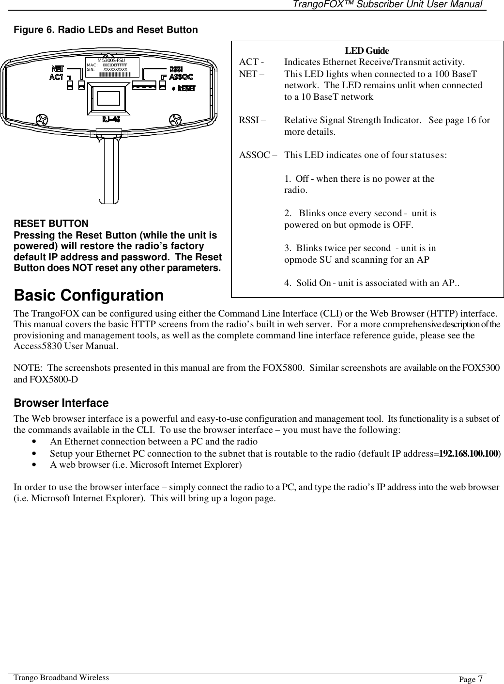   TrangoFOX™ Subscriber Unit User Manual  Trango Broadband Wireless  Page 7  Figure 6. Radio LEDs and Reset Button  M5300S-FSUMAC: S/N:  XXXXXXXXXX||||||||||||||||||||||||||||||||||||||||||||0001DEFFFFFF RESET BUTTON Pressing the Reset Button (while the unit is powered) will restore the radio’s factory default IP address and password.  The Reset Button does NOT reset any other parameters. Basic Configuration   The TrangoFOX can be configured using either the Command Line Interface (CLI) or the Web Browser (HTTP) interface.   This manual covers the basic HTTP screens from the radio’s built in web server.  For a more comprehensive description of the provisioning and management tools, as well as the complete command line interface reference guide, please see the Access5830 User Manual.  NOTE:  The screenshots presented in this manual are from the FOX5800.  Similar screenshots are available on the FOX5300 and FOX5800-D Browser Interface The Web browser interface is a powerful and easy-to-use configuration and management tool.  Its functionality is a subset of the commands available in the CLI.  To use the browser interface – you must have the following: • An Ethernet connection between a PC and the radio • Setup your Ethernet PC connection to the subnet that is routable to the radio (default IP address=192.168.100.100) • A web browser (i.e. Microsoft Internet Explorer)  In order to use the browser interface – simply connect the radio to a PC, and type the radio’s IP address into the web browser (i.e. Microsoft Internet Explorer).  This will bring up a logon page.    LED Guide ACT -    Indicates Ethernet Receive/Transmit activity.  NET –   This LED lights when connected to a 100 BaseT network.  The LED remains unlit when connected to a 10 BaseT network  RSSI –   Relative Signal Strength Indicator.   See page 16 for more details.  ASSOC –   This LED indicates one of four statuses:  1.  Off - when there is no power at the radio.  2.   Blinks once every second -  unit is powered on but opmode is OFF.   3.  Blinks twice per second  - unit is in opmode SU and scanning for an AP  4.  Solid On - unit is associated with an AP..  