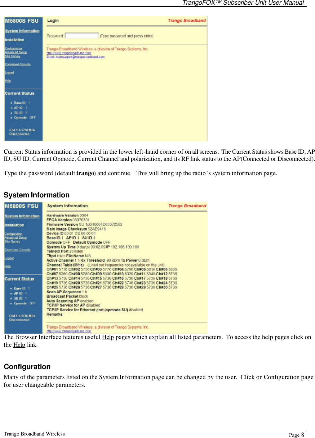   TrangoFOX™ Subscriber Unit User Manual  Trango Broadband Wireless  Page 8    Current Status information is provided in the lower left-hand corner of on all screens.  The Current Status shows Base ID, AP ID, SU ID, Current Opmode, Current Channel and polarization, and its RF link status to the AP(Connected or Disconnected).  Type the password (default trango) and continue.   This will bring up the radio’s system information page.  System Information  The Browser Interface features useful Help pages which explain all listed parameters.  To access the help pages click on the Help link.  Configuration Many of the parameters listed on the System Information page can be changed by the user.  Click on Configuration page for user changeable parameters.   