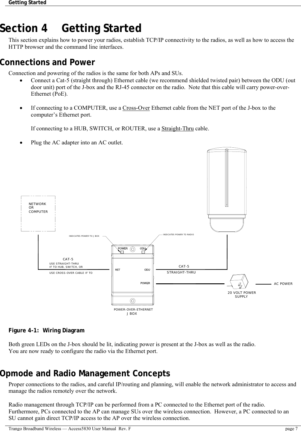 Getting Started    Trango Broadband Wireless — Access5830 User Manual  Rev. F  page 7  Section 4    Getting Started  This section explains how to power your radios, establish TCP/IP connectivity to the radios, as well as how to access the HTTP browser and the command line interfaces. Connections and Power Connection and powering of the radios is the same for both APs and SUs. •  Connect a Cat-5 (straight through) Ethernet cable (we recommend shielded twisted pair) between the ODU (out door unit) port of the J-box and the RJ-45 connector on the radio.  Note that this cable will carry power-over-Ethernet (PoE).    •  If connecting to a COMPUTER, use a Cross-Over Ethernet cable from the NET port of the J-box to the computer’s Ethernet port.  If connecting to a HUB, SWITCH, or ROUTER, use a Straight-Thru cable.  •  Plug the AC adapter into an AC outlet.   CAT-5STRAIGHT-THRU 20 VOLT POWER  SUPPLY AC POWERPOWER-OVER-ETHERNETJ BOXINDICATES POWER TO RADIOINDICATES POWER TO J BOX NETWORK OR COMPUTER USE STRAIGHT-THRU USE CROSS-OVER CABLE IF TO IF TO HUB, SWITCH, OR CAT-5   Figure 4-1:  Wiring Diagram   Both green LEDs on the J-box should be lit, indicating power is present at the J-box as well as the radio. You are now ready to configure the radio via the Ethernet port.   Opmode and Radio Management Concepts Proper connections to the radios, and careful IP/routing and planning, will enable the network administrator to access and manage the radios remotely over the network.  Radio management through TCP/IP can be performed from a PC connected to the Ethernet port of the radio.  Furthermore, PCs connected to the AP can manage SUs over the wireless connection.  However, a PC connected to an SU cannot gain direct TCP/IP access to the AP over the wireless connection.   