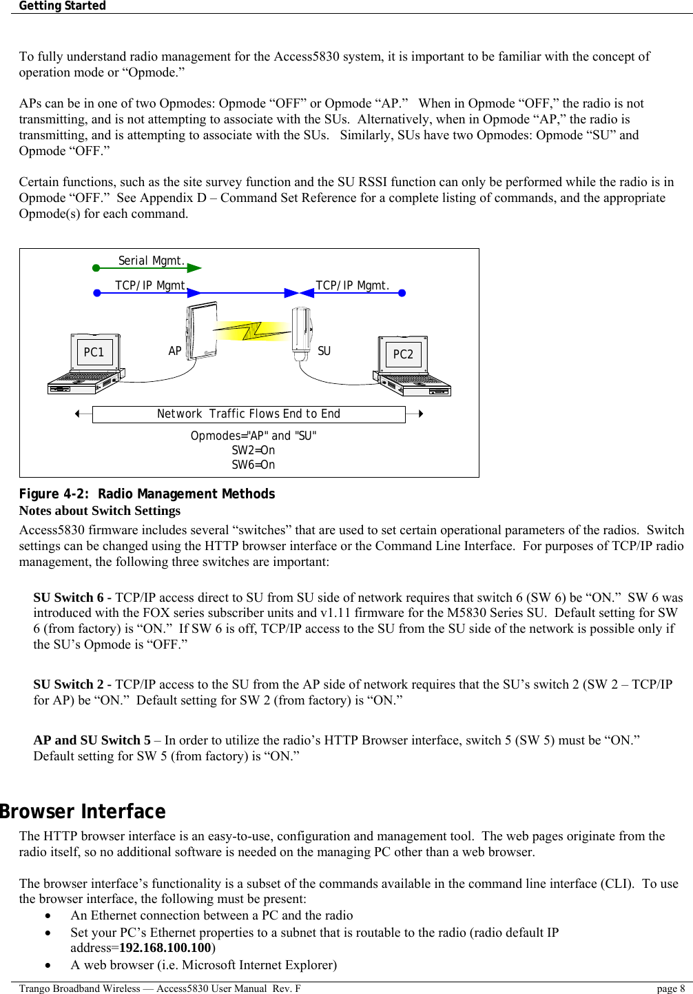 Getting Started    Trango Broadband Wireless — Access5830 User Manual  Rev. F  page 8   To fully understand radio management for the Access5830 system, it is important to be familiar with the concept of operation mode or “Opmode.”    APs can be in one of two Opmodes: Opmode “OFF” or Opmode “AP.”   When in Opmode “OFF,” the radio is not transmitting, and is not attempting to associate with the SUs.  Alternatively, when in Opmode “AP,” the radio is transmitting, and is attempting to associate with the SUs.   Similarly, SUs have two Opmodes: Opmode “SU” and Opmode “OFF.”    Certain functions, such as the site survey function and the SU RSSI function can only be performed while the radio is in Opmode “OFF.”  See Appendix D – Command Set Reference for a complete listing of commands, and the appropriate Opmode(s) for each command.     SU PC2APPC1Network  Traffic Flows End to EndOpmodes=&quot;AP&quot; and &quot;SU&quot;SW2=OnSW6=OnSerial Mgmt.TCP/IP Mgmt.TCP/IP Mgmt. Figure 4-2:  Radio Management Methods Notes about Switch Settings Access5830 firmware includes several “switches” that are used to set certain operational parameters of the radios.  Switch settings can be changed using the HTTP browser interface or the Command Line Interface.  For purposes of TCP/IP radio management, the following three switches are important:  SU Switch 6 - TCP/IP access direct to SU from SU side of network requires that switch 6 (SW 6) be “ON.”  SW 6 was introduced with the FOX series subscriber units and v1.11 firmware for the M5830 Series SU.  Default setting for SW 6 (from factory) is “ON.”  If SW 6 is off, TCP/IP access to the SU from the SU side of the network is possible only if the SU’s Opmode is “OFF.”  SU Switch 2 - TCP/IP access to the SU from the AP side of network requires that the SU’s switch 2 (SW 2 – TCP/IP for AP) be “ON.”  Default setting for SW 2 (from factory) is “ON.”  AP and SU Switch 5 – In order to utilize the radio’s HTTP Browser interface, switch 5 (SW 5) must be “ON.”  Default setting for SW 5 (from factory) is “ON.”  Browser Interface The HTTP browser interface is an easy-to-use, configuration and management tool.  The web pages originate from the radio itself, so no additional software is needed on the managing PC other than a web browser.      The browser interface’s functionality is a subset of the commands available in the command line interface (CLI).  To use the browser interface, the following must be present: •  An Ethernet connection between a PC and the radio •  Set your PC’s Ethernet properties to a subnet that is routable to the radio (radio default IP address=192.168.100.100) •  A web browser (i.e. Microsoft Internet Explorer) 