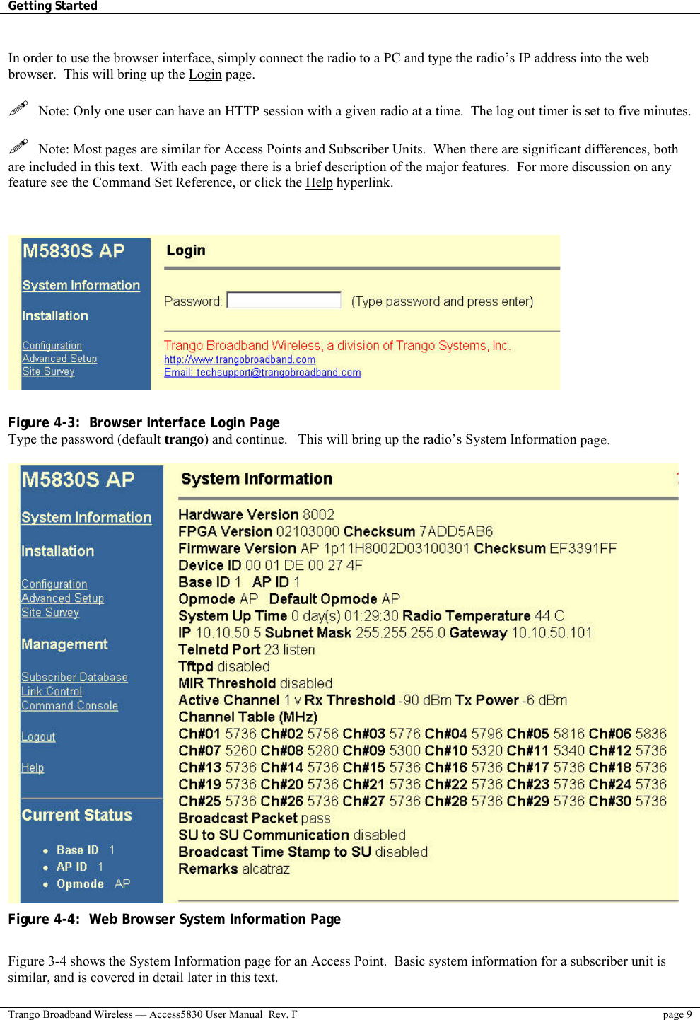 Getting Started    Trango Broadband Wireless — Access5830 User Manual  Rev. F  page 9   In order to use the browser interface, simply connect the radio to a PC and type the radio’s IP address into the web browser.  This will bring up the Login page.      Note: Only one user can have an HTTP session with a given radio at a time.  The log out timer is set to five minutes.      Note: Most pages are similar for Access Points and Subscriber Units.  When there are significant differences, both are included in this text.  With each page there is a brief description of the major features.  For more discussion on any feature see the Command Set Reference, or click the Help hyperlink.       Figure 4-3:  Browser Interface Login Page  Type the password (default trango) and continue.   This will bring up the radio’s System Information page.   Figure 4-4:  Web Browser System Information Page  Figure 3-4 shows the System Information page for an Access Point.  Basic system information for a subscriber unit is similar, and is covered in detail later in this text. 