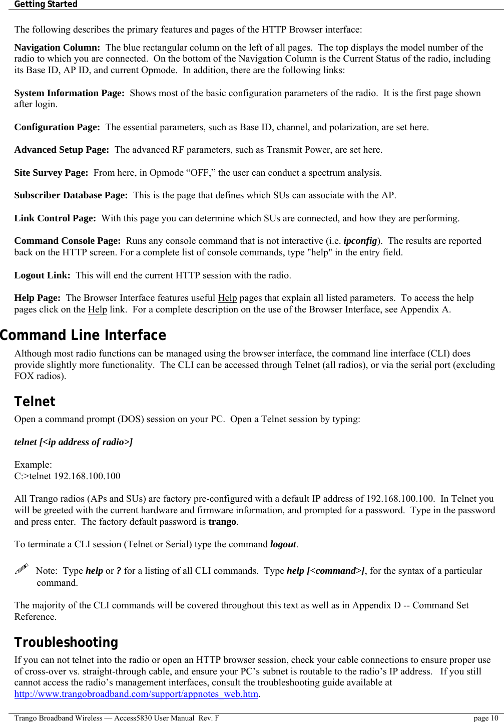 Getting Started    Trango Broadband Wireless — Access5830 User Manual  Rev. F  page 10  The following describes the primary features and pages of the HTTP Browser interface:  Navigation Column:  The blue rectangular column on the left of all pages.  The top displays the model number of the radio to which you are connected.  On the bottom of the Navigation Column is the Current Status of the radio, including its Base ID, AP ID, and current Opmode.  In addition, there are the following links:  System Information Page:  Shows most of the basic configuration parameters of the radio.  It is the first page shown after login.   Configuration Page:  The essential parameters, such as Base ID, channel, and polarization, are set here.  Advanced Setup Page:  The advanced RF parameters, such as Transmit Power, are set here.  Site Survey Page:  From here, in Opmode “OFF,” the user can conduct a spectrum analysis.  Subscriber Database Page:  This is the page that defines which SUs can associate with the AP.    Link Control Page:  With this page you can determine which SUs are connected, and how they are performing.   Command Console Page:  Runs any console command that is not interactive (i.e. ipconfig).  The results are reported back on the HTTP screen. For a complete list of console commands, type &quot;help&quot; in the entry field.  Logout Link:  This will end the current HTTP session with the radio.  Help Page:  The Browser Interface features useful Help pages that explain all listed parameters.  To access the help pages click on the Help link.  For a complete description on the use of the Browser Interface, see Appendix A. Command Line Interface  Although most radio functions can be managed using the browser interface, the command line interface (CLI) does provide slightly more functionality.  The CLI can be accessed through Telnet (all radios), or via the serial port (excluding FOX radios). Telnet Open a command prompt (DOS) session on your PC.  Open a Telnet session by typing:  telnet [&lt;ip address of radio&gt;]  Example: C:&gt;telnet 192.168.100.100  All Trango radios (APs and SUs) are factory pre-configured with a default IP address of 192.168.100.100.  In Telnet you will be greeted with the current hardware and firmware information, and prompted for a password.  Type in the password and press enter.  The factory default password is trango.    To terminate a CLI session (Telnet or Serial) type the command logout.      Note:  Type help or ? for a listing of all CLI commands.  Type help [&lt;command&gt;], for the syntax of a particular command.  The majority of the CLI commands will be covered throughout this text as well as in Appendix D -- Command Set  Reference. Troubleshooting If you can not telnet into the radio or open an HTTP browser session, check your cable connections to ensure proper use of cross-over vs. straight-through cable, and ensure your PC’s subnet is routable to the radio’s IP address.   If you still cannot access the radio’s management interfaces, consult the troubleshooting guide available at http://www.trangobroadband.com/support/appnotes_web.htm. 