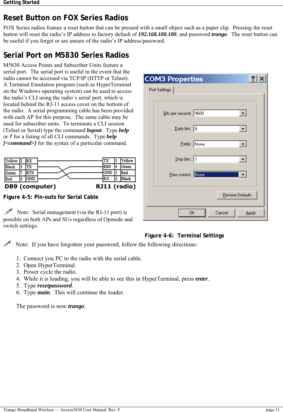 Getting Started    Trango Broadband Wireless — Access5830 User Manual  Rev. F  page 11  Reset Button on FOX Series Radios FOX Series radios feature a reset button that can be pressed with a small object such as a paper clip.  Pressing the reset button will reset the radio’s IP address to factory default of 192.168.100.100, and password trango.  The reset button can be useful if you forget or are unsure of the radio’s IP address/password. Serial Port on M5830 Series Radios M5830 Access Points and Subscriber Units feature a serial port.  The serial port is useful in the event that the radio cannot be accessed via TCP/IP (HTTP or Telnet).  A Terminal Emulation program (such as HyperTerminal on the Windows operating system) can be used to access the radio’s CLI using the radio’s serial port, which is located behind the RJ-11 access cover on the bottom of the radio.  A serial programming cable has been provided with each AP for this purpose.  The same cable may be used for subscriber units.  To terminate a CLI session (Telnet or Serial) type the command logout.  Type help or ? for a listing of all CLI commands.  Type help [&lt;command&gt;] for the syntax of a particular command.   Figure 4-5: Pin-outs for Serial Cable     Note:  Serial management (via the RJ-11 port) is possible on both APs and SUs regardless of Opmode and switch settings. Figure 4-6:  Terminal Settings   Note:  If you have forgotten your password, follow the following directions:  1.  Connect you PC to the radio with the serial cable. 2.  Open HyperTerminal. 3.  Power cycle the radio. 4.  While it is loading, you will be able to see this in HyperTerminal, press enter. 5.  Type resetpassword. 6.  Type main.  This will continue the loader.  The password is now trango. 