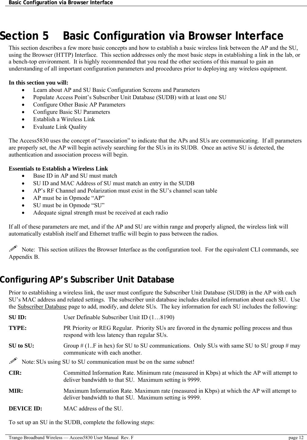 Basic Configuration via Browser Interface    Trango Broadband Wireless — Access5830 User Manual  Rev. F  page 12   Section 5    Basic Configuration via Browser Interface This section describes a few more basic concepts and how to establish a basic wireless link between the AP and the SU, using the Browser (HTTP) Interface.  This section addresses only the most basic steps in establishing a link in the lab, or a bench-top environment.  It is highly recommended that you read the other sections of this manual to gain an understanding of all important configuration parameters and procedures prior to deploying any wireless equipment.  In this section you will: •  Learn about AP and SU Basic Configuration Screens and Parameters •  Populate Access Point’s Subscriber Unit Database (SUDB) with at least one SU •  Configure Other Basic AP Parameters •  Configure Basic SU Parameters •  Establish a Wireless Link •  Evaluate Link Quality   The Access5830 uses the concept of “association” to indicate that the APs and SUs are communicating.  If all parameters are properly set, the AP will begin actively searching for the SUs in its SUDB.  Once an active SU is detected, the authentication and association process will begin.  Essentials to Establish a Wireless Link •  Base ID in AP and SU must match •  SU ID and MAC Address of SU must match an entry in the SUDB •  AP’s RF Channel and Polarization must exist in the SU’s channel scan table •  AP must be in Opmode “AP” •  SU must be in Opmode “SU” •  Adequate signal strength must be received at each radio  If all of these parameters are met, and if the AP and SU are within range and properly aligned, the wireless link will automatically establish itself and Ethernet traffic will begin to pass between the radios.     Note:  This section utilizes the Browser Interface as the configuration tool.  For the equivalent CLI commands, see Appendix B.    Configuring AP’s Subscriber Unit Database Prior to establishing a wireless link, the user must configure the Subscriber Unit Database (SUDB) in the AP with each SU’s MAC address and related settings.  The subscriber unit database includes detailed information about each SU.  Use the Subscriber Database page to add, modify, and delete SUs.  The key information for each SU includes the following: SU ID:         User Definable Subscriber Unit ID (1…8190) TYPE:   PR Priority or REG Regular.  Priority SUs are favored in the dynamic polling process and thus respond with less latency than regular SUs. SU to SU:  Group # (1..F in hex) for SU to SU communications.  Only SUs with same SU to SU group # may communicate with each another.   Note: SUs using SU to SU communication must be on the same subnet! CIR:   Committed Information Rate. Minimum rate (measured in Kbps) at which the AP will attempt to deliver bandwidth to that SU.  Maximum setting is 9999. MIR:   Maximum Information Rate. Maximum rate (measured in Kbps) at which the AP will attempt to deliver bandwidth to that SU.  Maximum setting is 9999. DEVICE ID:   MAC address of the SU.    To set up an SU in the SUDB, complete the following steps: 