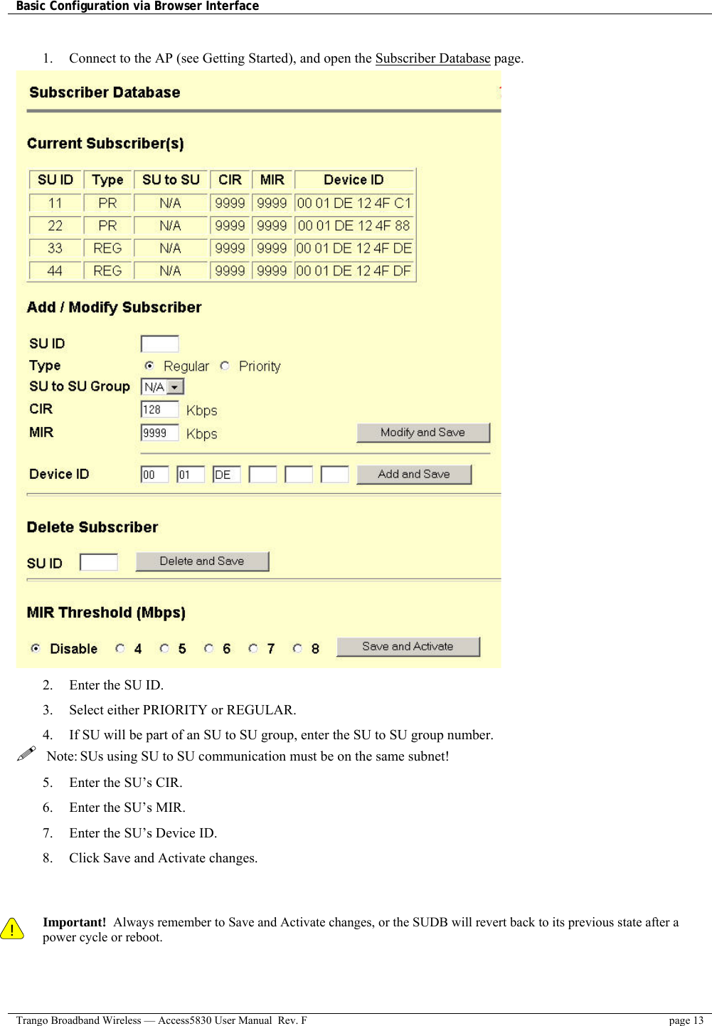 Basic Configuration via Browser Interface    Trango Broadband Wireless — Access5830 User Manual  Rev. F  page 13   1.  Connect to the AP (see Getting Started), and open the Subscriber Database page.  2.  Enter the SU ID. 3.  Select either PRIORITY or REGULAR.   4.  If SU will be part of an SU to SU group, enter the SU to SU group number.   Note: SUs using SU to SU communication must be on the same subnet! 5.  Enter the SU’s CIR.  6.  Enter the SU’s MIR. 7.  Enter the SU’s Device ID.  8.  Click Save and Activate changes.    ! Important!  Always remember to Save and Activate changes, or the SUDB will revert back to its previous state after a power cycle or reboot.  