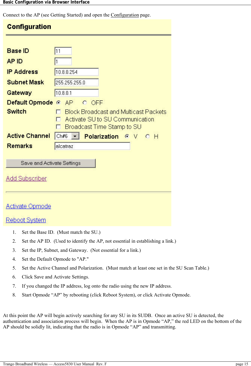 Basic Configuration via Browser Interface    Trango Broadband Wireless — Access5830 User Manual  Rev. F  page 15  Connect to the AP (see Getting Started) and open the Configuration page.  1.  Set the Base ID.  (Must match the SU.) 2.  Set the AP ID.  (Used to identify the AP, not essential in establishing a link.) 3.  Set the IP, Subnet, and Gateway.  (Not essential for a link.) 4.  Set the Default Opmode to &quot;AP.&quot; 5.  Set the Active Channel and Polarization.  (Must match at least one set in the SU Scan Table.) 6.  Click Save and Activate Settings.  7.  If you changed the IP address, log onto the radio using the new IP address. 8.  Start Opmode “AP” by rebooting (click Reboot System), or click Activate Opmode.   At this point the AP will begin actively searching for any SU in its SUDB.  Once an active SU is detected, the authentication and association process will begin.  When the AP is in Opmode “AP,” the red LED on the bottom of the AP should be solidly lit, indicating that the radio is in Opmode “AP” and transmitting. 