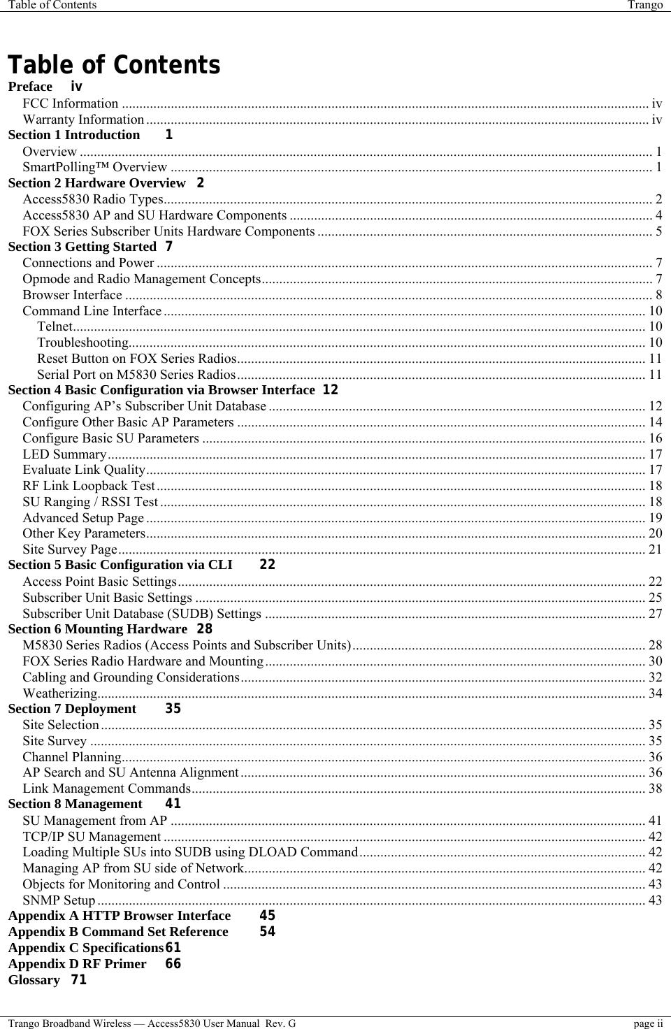 Table of Contents  Trango  Trango Broadband Wireless — Access5830 User Manual  Rev. G  page ii  Table of Contents Preface iv FCC Information ....................................................................................................................................................... iv Warranty Information ................................................................................................................................................ iv Section 1 Introduction 1 Overview .................................................................................................................................................................... 1 SmartPolling™ Overview .......................................................................................................................................... 1 Section 2 Hardware Overview 2 Access5830 Radio Types............................................................................................................................................ 2 Access5830 AP and SU Hardware Components ........................................................................................................ 4 FOX Series Subscriber Units Hardware Components ................................................................................................ 5 Section 3 Getting Started 7 Connections and Power .............................................................................................................................................. 7 Opmode and Radio Management Concepts................................................................................................................ 7 Browser Interface ....................................................................................................................................................... 8 Command Line Interface .......................................................................................................................................... 10 Telnet.................................................................................................................................................................... 10 Troubleshooting.................................................................................................................................................... 10 Reset Button on FOX Series Radios..................................................................................................................... 11 Serial Port on M5830 Series Radios..................................................................................................................... 11 Section 4 Basic Configuration via Browser Interface 12 Configuring AP’s Subscriber Unit Database ............................................................................................................ 12 Configure Other Basic AP Parameters ..................................................................................................................... 14 Configure Basic SU Parameters ............................................................................................................................... 16 LED Summary.......................................................................................................................................................... 17 Evaluate Link Quality............................................................................................................................................... 17 RF Link Loopback Test............................................................................................................................................ 18 SU Ranging / RSSI Test ........................................................................................................................................... 18 Advanced Setup Page ............................................................................................................................................... 19 Other Key Parameters............................................................................................................................................... 20 Site Survey Page....................................................................................................................................................... 21 Section 5 Basic Configuration via CLI 22 Access Point Basic Settings...................................................................................................................................... 22 Subscriber Unit Basic Settings ................................................................................................................................. 25 Subscriber Unit Database (SUDB) Settings ............................................................................................................. 27 Section 6 Mounting Hardware 28 M5830 Series Radios (Access Points and Subscriber Units).................................................................................... 28 FOX Series Radio Hardware and Mounting............................................................................................................. 30 Cabling and Grounding Considerations.................................................................................................................... 32 Weatherizing............................................................................................................................................................. 34 Section 7 Deployment 35 Site Selection ............................................................................................................................................................ 35 Site Survey ............................................................................................................................................................... 35 Channel Planning...................................................................................................................................................... 36 AP Search and SU Antenna Alignment .................................................................................................................... 36 Link Management Commands.................................................................................................................................. 38 Section 8 Management 41 SU Management from AP ........................................................................................................................................ 41 TCP/IP SU Management .......................................................................................................................................... 42 Loading Multiple SUs into SUDB using DLOAD Command.................................................................................. 42 Managing AP from SU side of Network................................................................................................................... 42 Objects for Monitoring and Control ......................................................................................................................... 43 SNMP Setup ............................................................................................................................................................. 43 Appendix A HTTP Browser Interface 45 Appendix B Command Set Reference 54 Appendix C Specifications 61 Appendix D RF Primer 66 Glossary 71 