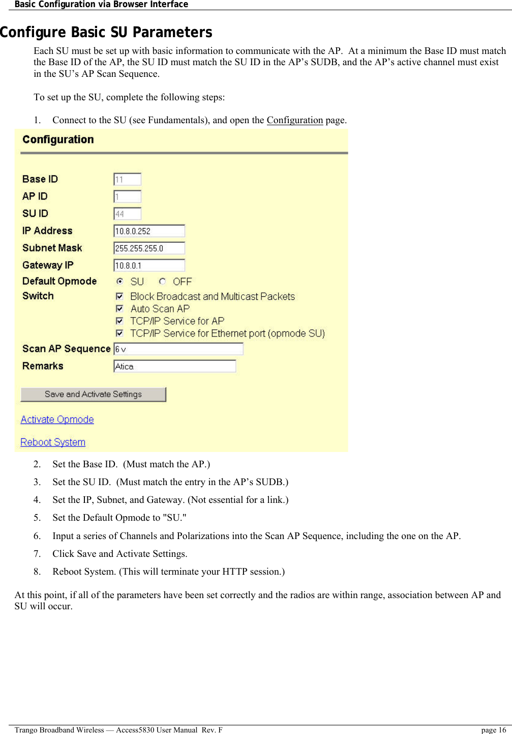 Basic Configuration via Browser Interface    Trango Broadband Wireless — Access5830 User Manual  Rev. F  page 16  Configure Basic SU Parameters Each SU must be set up with basic information to communicate with the AP.  At a minimum the Base ID must match the Base ID of the AP, the SU ID must match the SU ID in the AP’s SUDB, and the AP’s active channel must exist in the SU’s AP Scan Sequence.  To set up the SU, complete the following steps:  1.  Connect to the SU (see Fundamentals), and open the Configuration page.  2.  Set the Base ID.  (Must match the AP.) 3.  Set the SU ID.  (Must match the entry in the AP’s SUDB.) 4.  Set the IP, Subnet, and Gateway. (Not essential for a link.) 5.  Set the Default Opmode to &quot;SU.&quot; 6.  Input a series of Channels and Polarizations into the Scan AP Sequence, including the one on the AP. 7.  Click Save and Activate Settings.  8.  Reboot System. (This will terminate your HTTP session.)  At this point, if all of the parameters have been set correctly and the radios are within range, association between AP and SU will occur. 