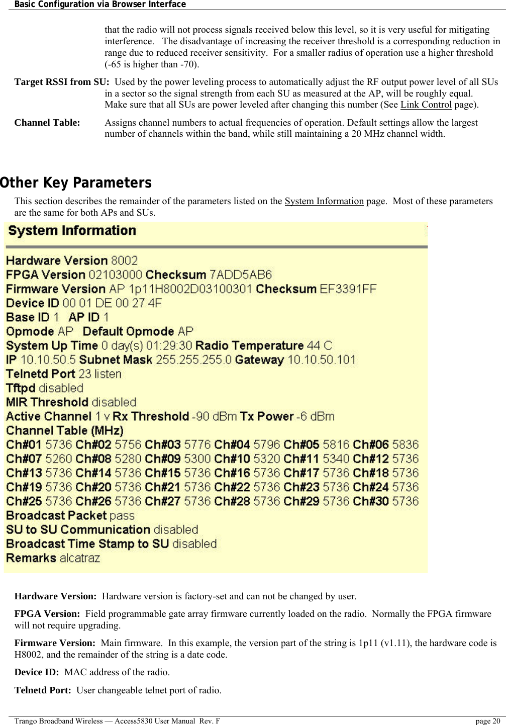 Basic Configuration via Browser Interface    Trango Broadband Wireless — Access5830 User Manual  Rev. F  page 20  that the radio will not process signals received below this level, so it is very useful for mitigating interference.   The disadvantage of increasing the receiver threshold is a corresponding reduction in range due to reduced receiver sensitivity.  For a smaller radius of operation use a higher threshold (-65 is higher than -70).  Target RSSI from SU:  Used by the power leveling process to automatically adjust the RF output power level of all SUs in a sector so the signal strength from each SU as measured at the AP, will be roughly equal.   Make sure that all SUs are power leveled after changing this number (See Link Control page).  Channel Table:  Assigns channel numbers to actual frequencies of operation. Default settings allow the largest number of channels within the band, while still maintaining a 20 MHz channel width.   Other Key Parameters This section describes the remainder of the parameters listed on the System Information page.  Most of these parameters are the same for both APs and SUs.                                  Hardware Version:  Hardware version is factory-set and can not be changed by user. FPGA Version:  Field programmable gate array firmware currently loaded on the radio.  Normally the FPGA firmware will not require upgrading.   Firmware Version:  Main firmware.  In this example, the version part of the string is 1p11 (v1.11), the hardware code is H8002, and the remainder of the string is a date code. Device ID:  MAC address of the radio. Telnetd Port:  User changeable telnet port of radio. 