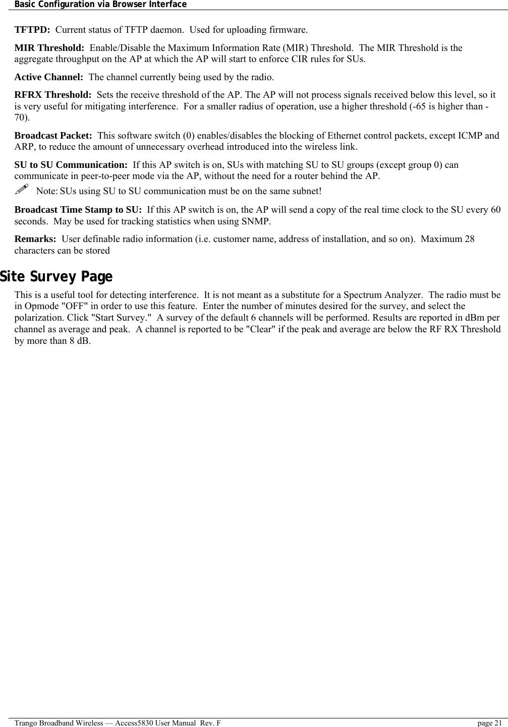 Basic Configuration via Browser Interface    Trango Broadband Wireless — Access5830 User Manual  Rev. F  page 21  TFTPD:  Current status of TFTP daemon.  Used for uploading firmware. MIR Threshold:  Enable/Disable the Maximum Information Rate (MIR) Threshold.  The MIR Threshold is the aggregate throughput on the AP at which the AP will start to enforce CIR rules for SUs.   Active Channel:  The channel currently being used by the radio. RFRX Threshold:  Sets the receive threshold of the AP. The AP will not process signals received below this level, so it is very useful for mitigating interference.  For a smaller radius of operation, use a higher threshold (-65 is higher than -70).  Broadcast Packet:  This software switch (0) enables/disables the blocking of Ethernet control packets, except ICMP and ARP, to reduce the amount of unnecessary overhead introduced into the wireless link.  SU to SU Communication:  If this AP switch is on, SUs with matching SU to SU groups (except group 0) can communicate in peer-to-peer mode via the AP, without the need for a router behind the AP.   Note: SUs using SU to SU communication must be on the same subnet! Broadcast Time Stamp to SU:  If this AP switch is on, the AP will send a copy of the real time clock to the SU every 60 seconds.  May be used for tracking statistics when using SNMP. Remarks:  User definable radio information (i.e. customer name, address of installation, and so on).  Maximum 28 characters can be stored Site Survey Page  This is a useful tool for detecting interference.  It is not meant as a substitute for a Spectrum Analyzer.  The radio must be in Opmode &quot;OFF&quot; in order to use this feature.  Enter the number of minutes desired for the survey, and select the polarization. Click &quot;Start Survey.&quot;  A survey of the default 6 channels will be performed. Results are reported in dBm per channel as average and peak.  A channel is reported to be &quot;Clear&quot; if the peak and average are below the RF RX Threshold by more than 8 dB.