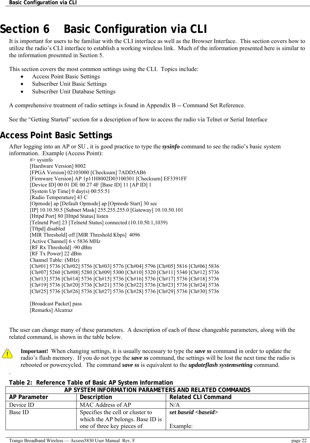 Basic Configuration via CLI    Trango Broadband Wireless — Access5830 User Manual  Rev. F  page 22  Section 6    Basic Configuration via CLI It is important for users to be familiar with the CLI interface as well as the Browser Interface.  This section covers how to utilize the radio’s CLI interface to establish a working wireless link.  Much of the information presented here is similar to the information presented in Section 5.     This section covers the most common settings using the CLI.  Topics include: •  Access Point Basic Settings •  Subscriber Unit Basic Settings •  Subscriber Unit Database Settings  A comprehensive treatment of radio settings is found in Appendix B -- Command Set Reference.    See the “Getting Started” section for a description of how to access the radio via Telnet or Serial Interface Access Point Basic Settings After logging into an AP or SU , it is good practice to type the sysinfo command to see the radio’s basic system information.  Example (Access Point): #&gt; sysinfo [Hardware Version] 8002 [FPGA Version] 02103000 [Checksum] 7ADD5AB6 [Firmware Version] AP 1p11H8002D03100301 [Checksum] EF3391FF [Device ID] 00 01 DE 00 27 4F [Base ID] 11 [AP ID] 1 [System Up Time] 0 day(s) 00:55:51 [Radio Temperature] 43 C [Opmode] ap [Default Opmode] ap [Opmode Start] 30 sec [IP] 10.10.50.5 [Subnet Mask] 255.255.255.0 [Gateway] 10.10.50.101 [Httpd Port] 80 [Httpd Status] listen [Telnetd Port] 23 [Telnetd Status] connected (10.10.50.1,1039) [Tftpd] disabled [MIR Threshold] off [MIR Threshold Kbps]  4096 [Active Channel] 6 v 5836 MHz [RF Rx Threshold] -90 dBm [RF Tx Power] 22 dBm Channel Table: (MHz) [Ch#01] 5736 [Ch#02] 5756 [Ch#03] 5776 [Ch#04] 5796 [Ch#05] 5816 [Ch#06] 5836 [Ch#07] 5260 [Ch#08] 5280 [Ch#09] 5300 [Ch#10] 5320 [Ch#11] 5340 [Ch#12] 5736 [Ch#13] 5736 [Ch#14] 5736 [Ch#15] 5736 [Ch#16] 5736 [Ch#17] 5736 [Ch#18] 5736 [Ch#19] 5736 [Ch#20] 5736 [Ch#21] 5736 [Ch#22] 5736 [Ch#23] 5736 [Ch#24] 5736 [Ch#25] 5736 [Ch#26] 5736 [Ch#27] 5736 [Ch#28] 5736 [Ch#29] 5736 [Ch#30] 5736  [Broadcast Packet] pass [Remarks] Alcatraz   The user can change many of these parameters.  A description of each of these changeable parameters, along with the related command, is shown in the table below.    ! Important!  When changing settings, it is usually necessary to type the save ss command in order to update the radio’s flash memory.  If you do not type the save ss command, the settings will be lost the next time the radio is rebooted or powercycled.  The command save ss is equivalent to the updateflash systemsetting command. . Table 2:  Reference Table of Basic AP System Information AP SYSTEM INFORMATION PARAMETERS AND RELATED COMMANDS AP Parameter  Description  Related CLI Command Device ID  MAC Address of AP  N/A Base ID  Specifies the cell or cluster to which the AP belongs. Base ID is one of three key pieces of set baseid &lt;baseid&gt;  Example: 