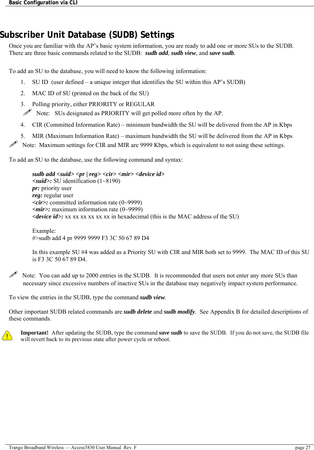 Basic Configuration via CLI    Trango Broadband Wireless — Access5830 User Manual  Rev. F  page 27   Subscriber Unit Database (SUDB) Settings Once you are familiar with the AP’s basic system information, you are ready to add one or more SUs to the SUDB.  There are three basic commands related to the SUDB:  sudb add, sudb view, and save sudb.  To add an SU to the database, you will need to know the following information: 1.  SU ID  (user defined – a unique integer that identifies the SU within this AP’s SUDB) 2.  MAC ID of SU (printed on the back of the SU) 3.  Polling priority, either PRIORITY or REGULAR    Note:   SUs designated as PRIORITY will get polled more often by the AP. 4.  CIR (Committed Information Rate) – minimum bandwidth the SU will be delivered from the AP in Kbps 5.  MIR (Maximum Information Rate) – maximum bandwidth the SU will be delivered from the AP in Kbps   Note:  Maximum settings for CIR and MIR are 9999 Kbps, which is equivalent to not using these settings.  To add an SU to the database, use the following command and syntax:  sudb add &lt;suid&gt; &lt;pr | reg&gt; &lt;cir&gt; &lt;mir&gt; &lt;device id&gt; &lt;suid&gt;: SU identification (1~8190) pr: priority user reg: regular user &lt;cir&gt;: committed information rate (0~9999) &lt;mir&gt;: maximum information rate (0~9999) &lt;device id&gt;: xx xx xx xx xx xx in hexadecimal (this is the MAC address of the SU)  Example:  #&gt;sudb add 4 pr 9999 9999 F3 3C 50 67 89 D4  In this example SU #4 was added as a Priority SU with CIR and MIR both set to 9999.  The MAC ID of this SU is F3 3C 50 67 89 D4.    Note:  You can add up to 2000 entries in the SUDB.  It is recommended that users not enter any more SUs than necessary since excessive numbers of inactive SUs in the database may negatively impact system performance.  To view the entries in the SUDB, type the command sudb view.  Other important SUDB related commands are sudb delete and sudb modify.  See Appendix B for detailed descriptions of these commands.  ! Important!  After updating the SUDB, type the command save sudb to save the SUDB.  If you do not save, the SUDB file will revert back to its previous state after power cycle or reboot. 