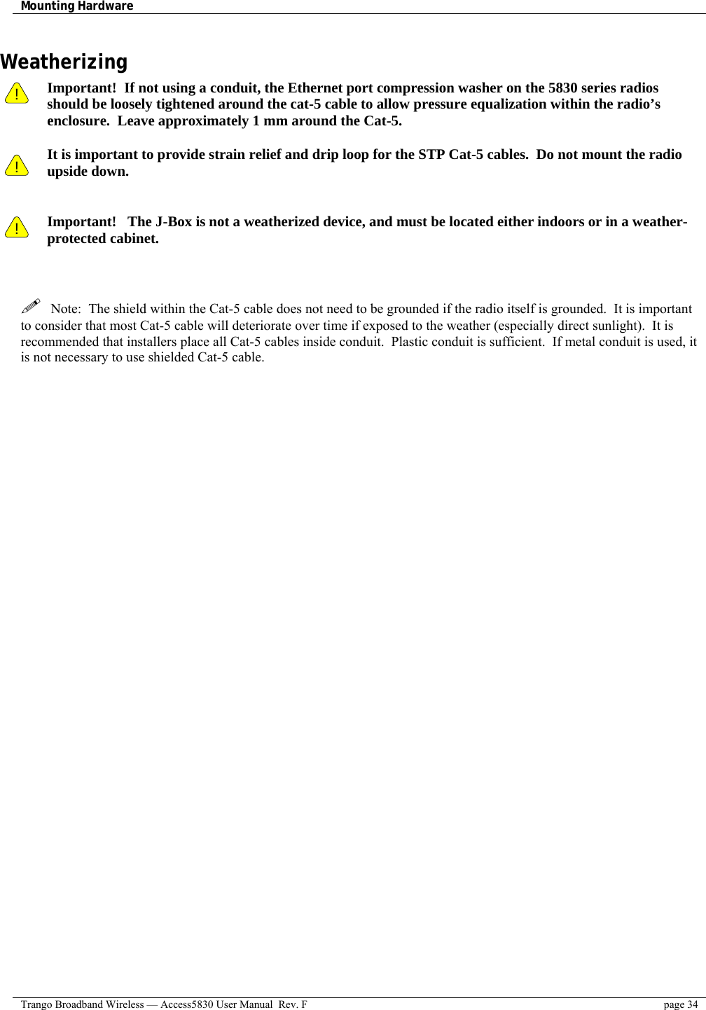 Mounting Hardware    Trango Broadband Wireless — Access5830 User Manual  Rev. F  page 34  Weatherizing !    !  Important!  If not using a conduit, the Ethernet port compression washer on the 5830 series radios should be loosely tightened around the cat-5 cable to allow pressure equalization within the radio’s enclosure.  Leave approximately 1 mm around the Cat-5.    It is important to provide strain relief and drip loop for the STP Cat-5 cables.  Do not mount the radio upside down.   ! Important!   The J-Box is not a weatherized device, and must be located either indoors or in a weather-protected cabinet.      Note:  The shield within the Cat-5 cable does not need to be grounded if the radio itself is grounded.  It is important to consider that most Cat-5 cable will deteriorate over time if exposed to the weather (especially direct sunlight).  It is recommended that installers place all Cat-5 cables inside conduit.  Plastic conduit is sufficient.  If metal conduit is used, it is not necessary to use shielded Cat-5 cable.   