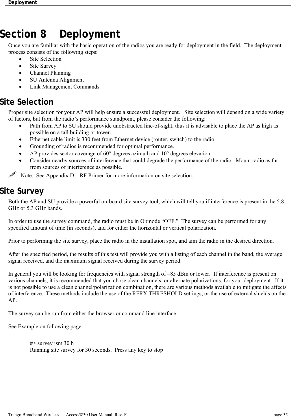 Deployment    Trango Broadband Wireless — Access5830 User Manual  Rev. F  page 35   Section 8    Deployment Once you are familiar with the basic operation of the radios you are ready for deployment in the field.  The deployment process consists of the following steps:  •  Site Selection •  Site Survey •  Channel Planning •  SU Antenna Alignment •  Link Management Commands Site Selection Proper site selection for your AP will help ensure a successful deployment.   Site selection will depend on a wide variety of factors, but from the radio’s performance standpoint, please consider the following: •  Path from AP to SU should provide unobstructed line-of-sight, thus it is advisable to place the AP as high as possible on a tall building or tower. •  Ethernet cable limit is 330 feet from Ethernet device (router, switch) to the radio. •  Grounding of radios is recommended for optimal performance. •  AP provides sector coverage of 60° degrees azimuth and 10° degrees elevation •  Consider nearby sources of interference that could degrade the performance of the radio.  Mount radio as far from sources of interference as possible.   Note:  See Appendix D – RF Primer for more information on site selection. Site Survey Both the AP and SU provide a powerful on-board site survey tool, which will tell you if interference is present in the 5.8 GHz or 5.3 GHz bands.  In order to use the survey command, the radio must be in Opmode “OFF.”  The survey can be performed for any specified amount of time (in seconds), and for either the horizontal or vertical polarization.    Prior to performing the site survey, place the radio in the installation spot, and aim the radio in the desired direction.  After the specified period, the results of this test will provide you with a listing of each channel in the band, the average signal received, and the maximum signal received during the survey period.    In general you will be looking for frequencies with signal strength of –85 dBm or lower.  If interference is present on various channels, it is recommended that you chose clean channels, or alternate polarizations, for your deployment.  If it is not possible to use a clean channel/polarization combination, there are various methods available to mitigate the affects of interference.  These methods include the use of the RFRX THRESHOLD settings, or the use of external shields on the AP.    The survey can be run from either the browser or command line interface.  See Example on following page:  #&gt; survey ism 30 h Running site survey for 30 seconds.  Press any key to stop    