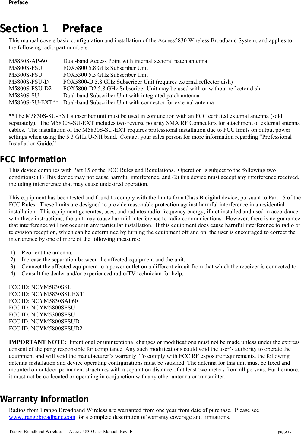 Preface    Trango Broadband Wireless — Access5830 User Manual  Rev. F  page iv  Section 1    Preface This manual covers basic configuration and installation of the Access5830 Wireless Broadband System, and applies to the following radio part numbers:  M5830S-AP-60    Dual-band Access Point with internal sectoral patch antenna M5800S-FSU    FOX5800 5.8 GHz Subscriber Unit M5300S-FSU    FOX5300 5.3 GHz Subscriber Unit M5800S-FSU-D   FOX5800-D 5.8 GHz Subscriber Unit (requires external reflector dish) M5800S-FSU-D2  FOX5800-D2 5.8 GHz Subscriber Unit may be used with or without reflector dish M5830S-SU    Dual-band Subscriber Unit with integrated patch antenna  M5830S-SU-EXT**  Dual-band Subscriber Unit with connector for external antenna   **The M5830S-SU-EXT subscriber unit must be used in conjunction with an FCC certified external antenna (sold separately).  The M5830S-SU-EXT includes two reverse polarity SMA RF Connectors for attachment of external antenna cables.  The installation of the M5830S-SU-EXT requires professional installation due to FCC limits on output power settings when using the 5.3 GHz U-NII band.  Contact your sales person for more information regarding “Professional Installation Guide.” FCC Information This device complies with Part 15 of the FCC Rules and Regulations.  Operation is subject to the following two conditions: (1) This device may not cause harmful interference, and (2) this device must accept any interference received, including interference that may cause undesired operation.  This equipment has been tested and found to comply with the limits for a Class B digital device, pursuant to Part 15 of the FCC Rules.  These limits are designed to provide reasonable protection against harmful interference in a residential installation.  This equipment generates, uses, and radiates radio-frequency energy; if not installed and used in accordance with these instructions, the unit may cause harmful interference to radio communications.  However, there is no guarantee that interference will not occur in any particular installation.  If this equipment does cause harmful interference to radio or television reception, which can be determined by turning the equipment off and on, the user is encouraged to correct the interference by one of more of the following measures:  1)  Reorient the antenna.  2)  Increase the separation between the affected equipment and the unit.  3)  Connect the affected equipment to a power outlet on a different circuit from that which the receiver is connected to.  4)  Consult the dealer and/or experienced radio/TV technician for help.  FCC ID: NCYM5830SSU FCC ID: NCYM5830SSUEXT FCC ID: NCYM5830SAP60 FCC ID: NCYM5800SFSU FCC ID: NCYM5300SFSU FCC ID: NCYM5800SFSUD FCC ID: NCYM5800SFSUD2  IMPORTANT NOTE:  Intentional or unintentional changes or modifications must not be made unless under the express consent of the party responsible for compliance. Any such modifications could void the user’s authority to operate the equipment and will void the manufacturer’s warranty. To comply with FCC RF exposure requirements, the following antenna installation and device operating configurations must be satisfied. The antenna for this unit must be fixed and mounted on outdoor permanent structures with a separation distance of at least two meters from all persons. Furthermore, it must not be co-located or operating in conjunction with any other antenna or transmitter.  Warranty Information Radios from Trango Broadband Wireless are warranted from one year from date of purchase.  Please see www.trangobroadband.com for a complete description of warranty coverage and limitations. 