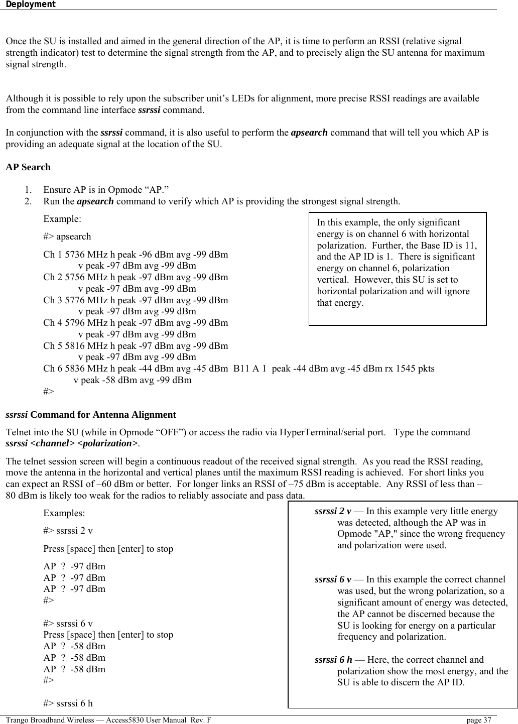 Deployment    Trango Broadband Wireless — Access5830 User Manual  Rev. F  page 37   Once the SU is installed and aimed in the general direction of the AP, it is time to perform an RSSI (relative signal strength indicator) test to determine the signal strength from the AP, and to precisely align the SU antenna for maximum signal strength.   Although it is possible to rely upon the subscriber unit’s LEDs for alignment, more precise RSSI readings are available from the command line interface ssrssi command.    In conjunction with the ssrssi command, it is also useful to perform the apsearch command that will tell you which AP is providing an adequate signal at the location of the SU.  AP Search  1.  Ensure AP is in Opmode “AP.” 2. Run the apsearch command to verify which AP is providing the strongest signal strength. Example: #&gt; apsearch Ch 1 5736 MHz h peak -96 dBm avg -99 dBm               v peak -97 dBm avg -99 dBm Ch 2 5756 MHz h peak -97 dBm avg -99 dBm               v peak -97 dBm avg -99 dBm Ch 3 5776 MHz h peak -97 dBm avg -99 dBm               v peak -97 dBm avg -99 dBm Ch 4 5796 MHz h peak -97 dBm avg -99 dBm               v peak -97 dBm avg -99 dBm Ch 5 5816 MHz h peak -97 dBm avg -99 dBm               v peak -97 dBm avg -99 dBm Ch 6 5836 MHz h peak -44 dBm avg -45 dBm  B11 A 1  peak -44 dBm avg -45 dBm rx 1545 pkts      v peak -58 dBm avg -99 dBm #&gt;  ssrssi Command for Antenna Alignment Telnet into the SU (while in Opmode “OFF”) or access the radio via HyperTerminal/serial port.   Type the command ssrssi &lt;channel&gt; &lt;polarization&gt;.  The telnet session screen will begin a continuous readout of the received signal strength.  As you read the RSSI reading, move the antenna in the horizontal and vertical planes until the maximum RSSI reading is achieved.  For short links you can expect an RSSI of –60 dBm or better.  For longer links an RSSI of –75 dBm is acceptable.  Any RSSI of less than –80 dBm is likely too weak for the radios to reliably associate and pass data.   Examples: #&gt; ssrssi 2 v Press [space] then [enter] to stop AP  ?  -97 dBm AP  ?  -97 dBm AP  ?  -97 dBm #&gt;  #&gt; ssrssi 6 v Press [space] then [enter] to stop AP  ?  -58 dBm AP  ?  -58 dBm AP  ?  -58 dBm #&gt;  #&gt; ssrssi 6 h ssrssi 2 v — In this example very little energy was detected, although the AP was in Opmode &quot;AP,&quot; since the wrong frequency and polarization were used.   ssrssi 6 v — In this example the correct channel was used, but the wrong polarization, so a significant amount of energy was detected, the AP cannot be discerned because the SU is looking for energy on a particular frequency and polarization.  ssrssi 6 h — Here, the correct channel and polarization show the most energy, and the SU is able to discern the AP ID.  In this example, the only significant energy is on channel 6 with horizontal polarization.  Further, the Base ID is 11, and the AP ID is 1.  There is significant energy on channel 6, polarization vertical.  However, this SU is set to horizontal polarization and will ignore that energy. 