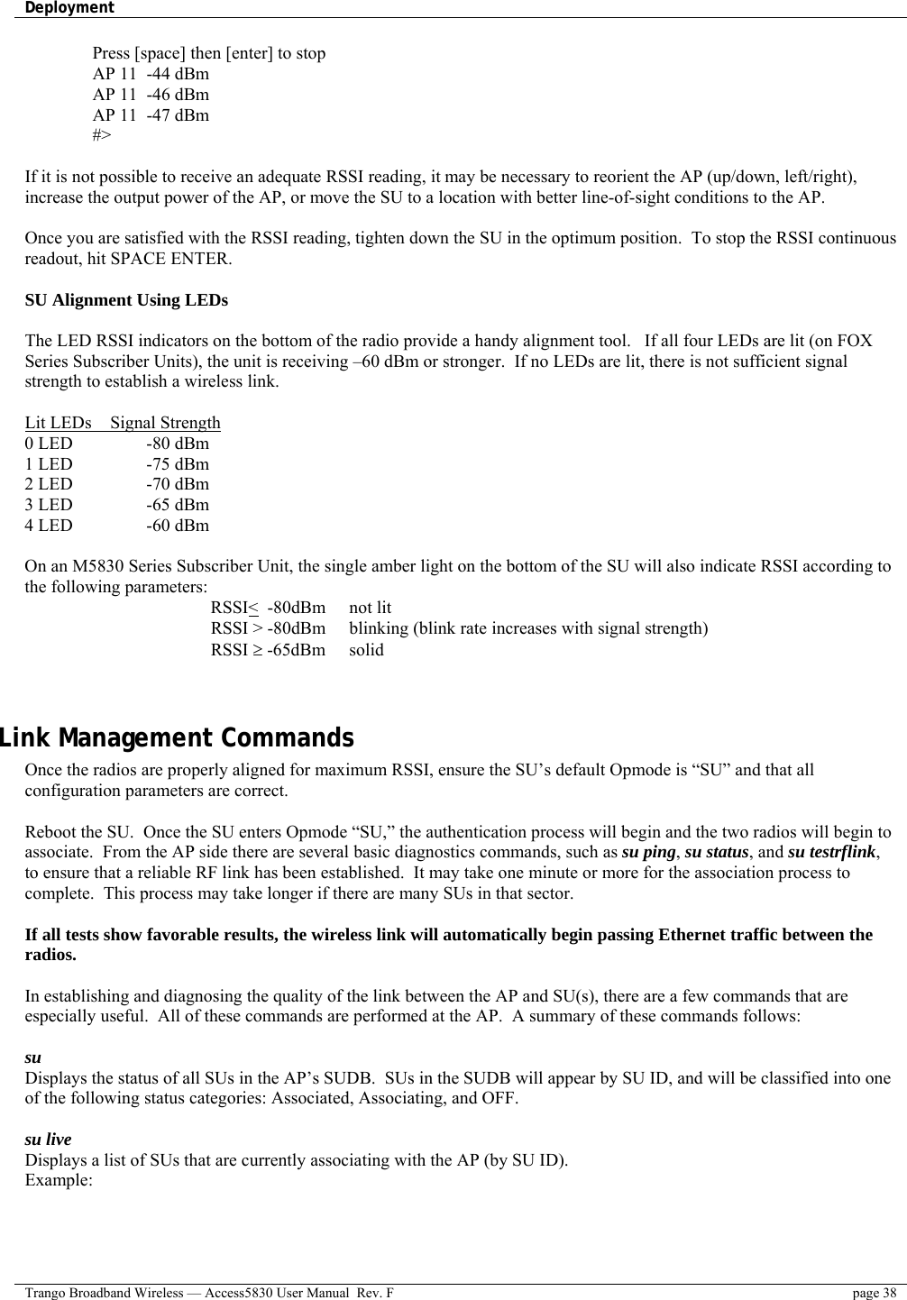 Deployment    Trango Broadband Wireless — Access5830 User Manual  Rev. F  page 38  Press [space] then [enter] to stop AP 11  -44 dBm AP 11  -46 dBm AP 11  -47 dBm #&gt;  If it is not possible to receive an adequate RSSI reading, it may be necessary to reorient the AP (up/down, left/right), increase the output power of the AP, or move the SU to a location with better line-of-sight conditions to the AP.  Once you are satisfied with the RSSI reading, tighten down the SU in the optimum position.  To stop the RSSI continuous readout, hit SPACE ENTER.  SU Alignment Using LEDs  The LED RSSI indicators on the bottom of the radio provide a handy alignment tool.   If all four LEDs are lit (on FOX Series Subscriber Units), the unit is receiving –60 dBm or stronger.  If no LEDs are lit, there is not sufficient signal strength to establish a wireless link.  Lit LEDs    Signal Strength 0 LED    -80 dBm 1 LED    -75 dBm 2 LED    -70 dBm 3 LED    -65 dBm 4 LED    -60 dBm  On an M5830 Series Subscriber Unit, the single amber light on the bottom of the SU will also indicate RSSI according to the following parameters: RSSI&lt;  -80dBm    not lit RSSI &gt; -80dBm  blinking (blink rate increases with signal strength) RSSI ≥ -65dBm  solid    Link Management Commands Once the radios are properly aligned for maximum RSSI, ensure the SU’s default Opmode is “SU” and that all configuration parameters are correct.    Reboot the SU.  Once the SU enters Opmode “SU,” the authentication process will begin and the two radios will begin to associate.  From the AP side there are several basic diagnostics commands, such as su ping, su status, and su testrflink, to ensure that a reliable RF link has been established.  It may take one minute or more for the association process to complete.  This process may take longer if there are many SUs in that sector.  If all tests show favorable results, the wireless link will automatically begin passing Ethernet traffic between the radios.  In establishing and diagnosing the quality of the link between the AP and SU(s), there are a few commands that are especially useful.  All of these commands are performed at the AP.  A summary of these commands follows:  su  Displays the status of all SUs in the AP’s SUDB.  SUs in the SUDB will appear by SU ID, and will be classified into one of the following status categories: Associated, Associating, and OFF.    su live Displays a list of SUs that are currently associating with the AP (by SU ID).   Example: 