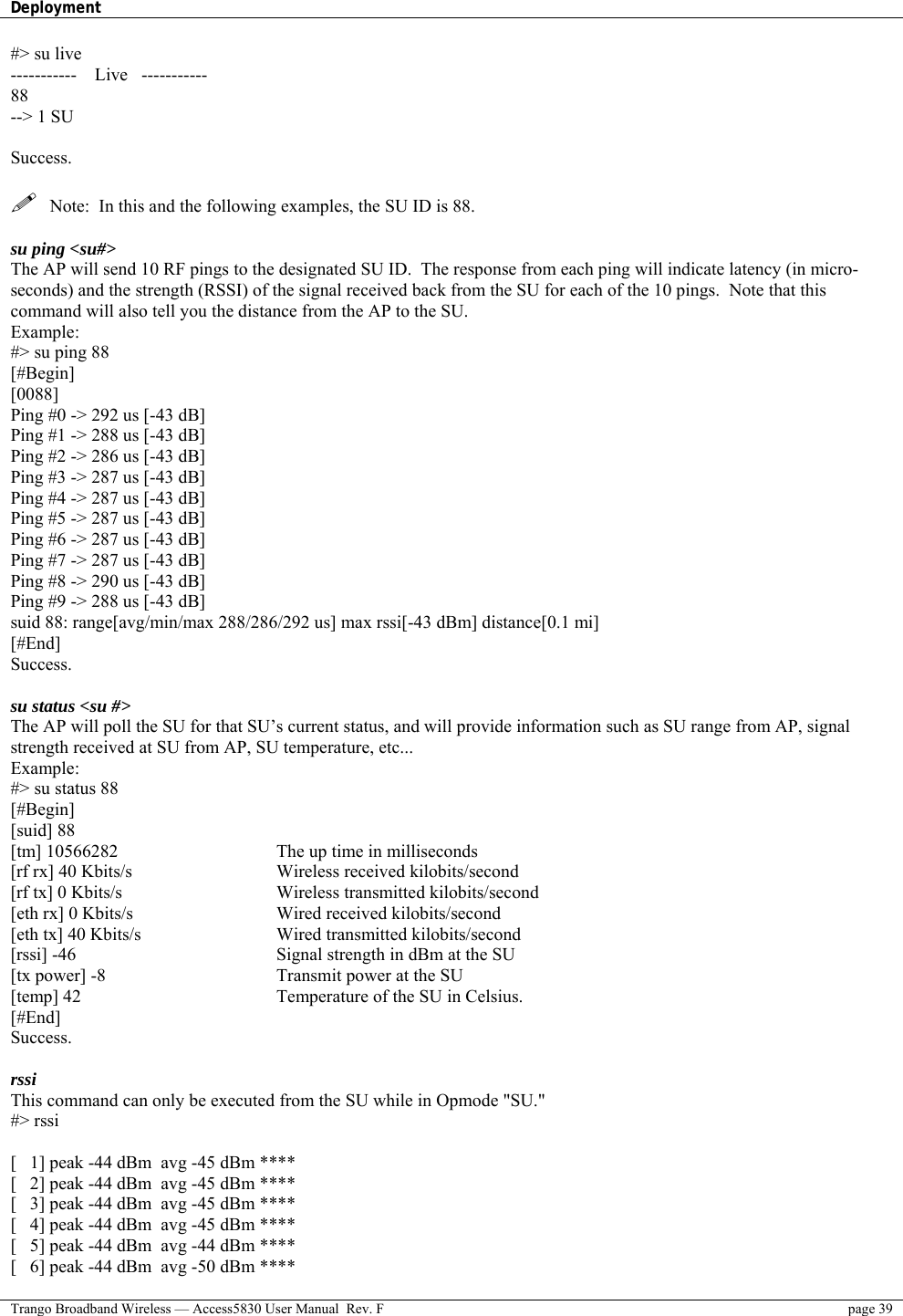 Deployment    Trango Broadband Wireless — Access5830 User Manual  Rev. F  page 39  #&gt; su live -----------    Live   ----------- 88 --&gt; 1 SU  Success.    Note:  In this and the following examples, the SU ID is 88.  su ping &lt;su#&gt; The AP will send 10 RF pings to the designated SU ID.  The response from each ping will indicate latency (in micro-seconds) and the strength (RSSI) of the signal received back from the SU for each of the 10 pings.  Note that this command will also tell you the distance from the AP to the SU. Example: #&gt; su ping 88 [#Begin] [0088] Ping #0 -&gt; 292 us [-43 dB] Ping #1 -&gt; 288 us [-43 dB] Ping #2 -&gt; 286 us [-43 dB] Ping #3 -&gt; 287 us [-43 dB] Ping #4 -&gt; 287 us [-43 dB] Ping #5 -&gt; 287 us [-43 dB] Ping #6 -&gt; 287 us [-43 dB] Ping #7 -&gt; 287 us [-43 dB] Ping #8 -&gt; 290 us [-43 dB] Ping #9 -&gt; 288 us [-43 dB] suid 88: range[avg/min/max 288/286/292 us] max rssi[-43 dBm] distance[0.1 mi] [#End] Success.  su status &lt;su #&gt;  The AP will poll the SU for that SU’s current status, and will provide information such as SU range from AP, signal strength received at SU from AP, SU temperature, etc... Example: #&gt; su status 88 [#Begin] [suid] 88 [tm] 10566282 [rf rx] 40 Kbits/s [rf tx] 0 Kbits/s [eth rx] 0 Kbits/s [eth tx] 40 Kbits/s [rssi] -46 [tx power] -8 [temp] 42 [#End] Success.    The up time in milliseconds Wireless received kilobits/second Wireless transmitted kilobits/second Wired received kilobits/second Wired transmitted kilobits/second Signal strength in dBm at the SU Transmit power at the SU  Temperature of the SU in Celsius.  rssi This command can only be executed from the SU while in Opmode &quot;SU.&quot; #&gt; rssi  [   1] peak -44 dBm  avg -45 dBm **** [   2] peak -44 dBm  avg -45 dBm **** [   3] peak -44 dBm  avg -45 dBm **** [   4] peak -44 dBm  avg -45 dBm **** [   5] peak -44 dBm  avg -44 dBm **** [   6] peak -44 dBm  avg -50 dBm **** 