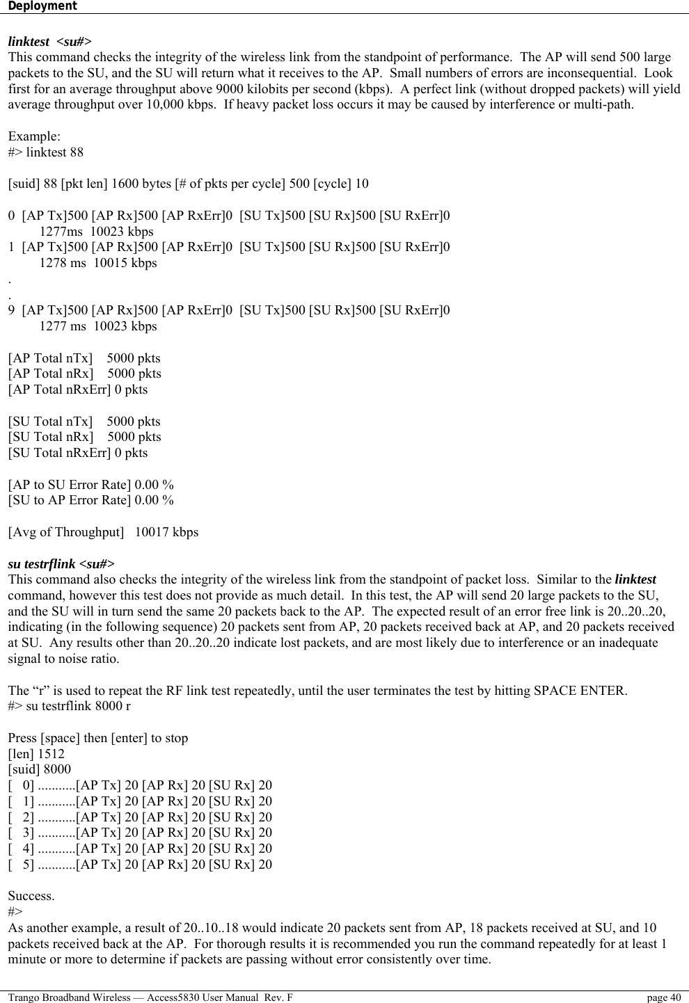 Deployment    Trango Broadband Wireless — Access5830 User Manual  Rev. F  page 40  linktest  &lt;su#&gt; This command checks the integrity of the wireless link from the standpoint of performance.  The AP will send 500 large packets to the SU, and the SU will return what it receives to the AP.  Small numbers of errors are inconsequential.  Look first for an average throughput above 9000 kilobits per second (kbps).  A perfect link (without dropped packets) will yield average throughput over 10,000 kbps.  If heavy packet loss occurs it may be caused by interference or multi-path.  Example: #&gt; linktest 88  [suid] 88 [pkt len] 1600 bytes [# of pkts per cycle] 500 [cycle] 10  0  [AP Tx]500 [AP Rx]500 [AP RxErr]0  [SU Tx]500 [SU Rx]500 [SU RxErr]0     1277ms  10023 kbps 1  [AP Tx]500 [AP Rx]500 [AP RxErr]0  [SU Tx]500 [SU Rx]500 [SU RxErr]0     1278 ms  10015 kbps . . 9  [AP Tx]500 [AP Rx]500 [AP RxErr]0  [SU Tx]500 [SU Rx]500 [SU RxErr]0     1277 ms  10023 kbps  [AP Total nTx]    5000 pkts [AP Total nRx]    5000 pkts [AP Total nRxErr] 0 pkts  [SU Total nTx]    5000 pkts [SU Total nRx]    5000 pkts [SU Total nRxErr] 0 pkts  [AP to SU Error Rate] 0.00 % [SU to AP Error Rate] 0.00 %  [Avg of Throughput]   10017 kbps  su testrflink &lt;su#&gt;  This command also checks the integrity of the wireless link from the standpoint of packet loss.  Similar to the linktest  command, however this test does not provide as much detail.  In this test, the AP will send 20 large packets to the SU,  and the SU will in turn send the same 20 packets back to the AP.  The expected result of an error free link is 20..20..20,  indicating (in the following sequence) 20 packets sent from AP, 20 packets received back at AP, and 20 packets received  at SU.  Any results other than 20..20..20 indicate lost packets, and are most likely due to interference or an inadequate  signal to noise ratio.   The “r” is used to repeat the RF link test repeatedly, until the user terminates the test by hitting SPACE ENTER. #&gt; su testrflink 8000 r  Press [space] then [enter] to stop [len] 1512 [suid] 8000 [   0] ...........[AP Tx] 20 [AP Rx] 20 [SU Rx] 20 [   1] ...........[AP Tx] 20 [AP Rx] 20 [SU Rx] 20 [   2] ...........[AP Tx] 20 [AP Rx] 20 [SU Rx] 20 [   3] ...........[AP Tx] 20 [AP Rx] 20 [SU Rx] 20 [   4] ...........[AP Tx] 20 [AP Rx] 20 [SU Rx] 20 [   5] ...........[AP Tx] 20 [AP Rx] 20 [SU Rx] 20  Success. #&gt; As another example, a result of 20..10..18 would indicate 20 packets sent from AP, 18 packets received at SU, and 10 packets received back at the AP.  For thorough results it is recommended you run the command repeatedly for at least 1 minute or more to determine if packets are passing without error consistently over time. 