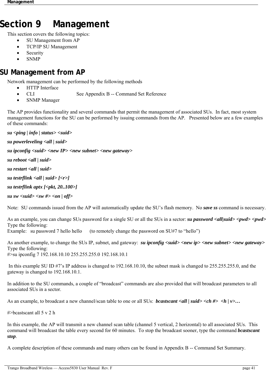 Management    Trango Broadband Wireless — Access5830 User Manual  Rev. F  page 41  Section 9    Management This section covers the following topics: •  SU Management from AP •  TCP/IP SU Management •  Security •  SNMP SU Management from AP Network management can be performed by the following methods •  HTTP Interface    •  CLI         See Appendix B -- Command Set Reference •  SNMP Manager      The AP provides functionality and several commands that permit the management of associated SUs.  In fact, most system management functions for the SU can be performed by issuing commands from the AP.   Presented below are a few examples of these commands: su &lt;ping | info | status&gt; &lt;suid&gt; su powerleveling &lt;all | suid&gt; su ipconfig &lt;suid&gt; &lt;new IP&gt; &lt;new subnet&gt; &lt;new gateway&gt; su reboot &lt;all | suid&gt; su restart &lt;all | suid&gt; su testrflink &lt;all | suid&gt; [&lt;r&gt;] su testrflink aptx [&lt;pkt, 20..100&gt;] su sw &lt;suid&gt; &lt;sw #&gt; &lt;on | off&gt;  Note:  SU commands issued from the AP will automatically update the SU’s flash memory.  No save ss command is necessary.   As an example, you can change SUs password for a single SU or all the SUs in a sector: su password &lt;all|suid&gt; &lt;pwd&gt; &lt;pwd&gt;   Type the following: Example:  su password 7 hello hello      (to remotely change the password on SU#7 to “hello”)  As another example, to change the SUs IP, subnet, and gateway:  su ipconfig &lt;suid&gt; &lt;new ip&gt; &lt;new subnet&gt; &lt;new gateway&gt; Type the following: #&gt;su ipconfig 7 192.168.10.10 255.255.255.0 192.168.10.1   In this example SU ID #7’s IP address is changed to 192.168.10.10, the subnet mask is changed to 255.255.255.0, and the gateway is changed to 192.168.10.1.  In addition to the SU commands, a couple of “broadcast” commands are also provided that will broadcast parameters to all associated SUs in a sector.     As an example, to broadcast a new channel/scan table to one or all SUs:  bcastscant &lt;all | suid&gt; &lt;ch #&gt;  &lt;h | v&gt;…  #&gt;bcastscant all 5 v 2 h  In this example, the AP will transmit a new channel scan table (channel 5 vertical, 2 horizontal) to all associated SUs.  This command will broadcast the table every second for 60 minutes.  To stop the broadcast sooner, type the command bcastscant stop.  A complete description of these commands and many others can be found in Appendix B -- Command Set Summary. 