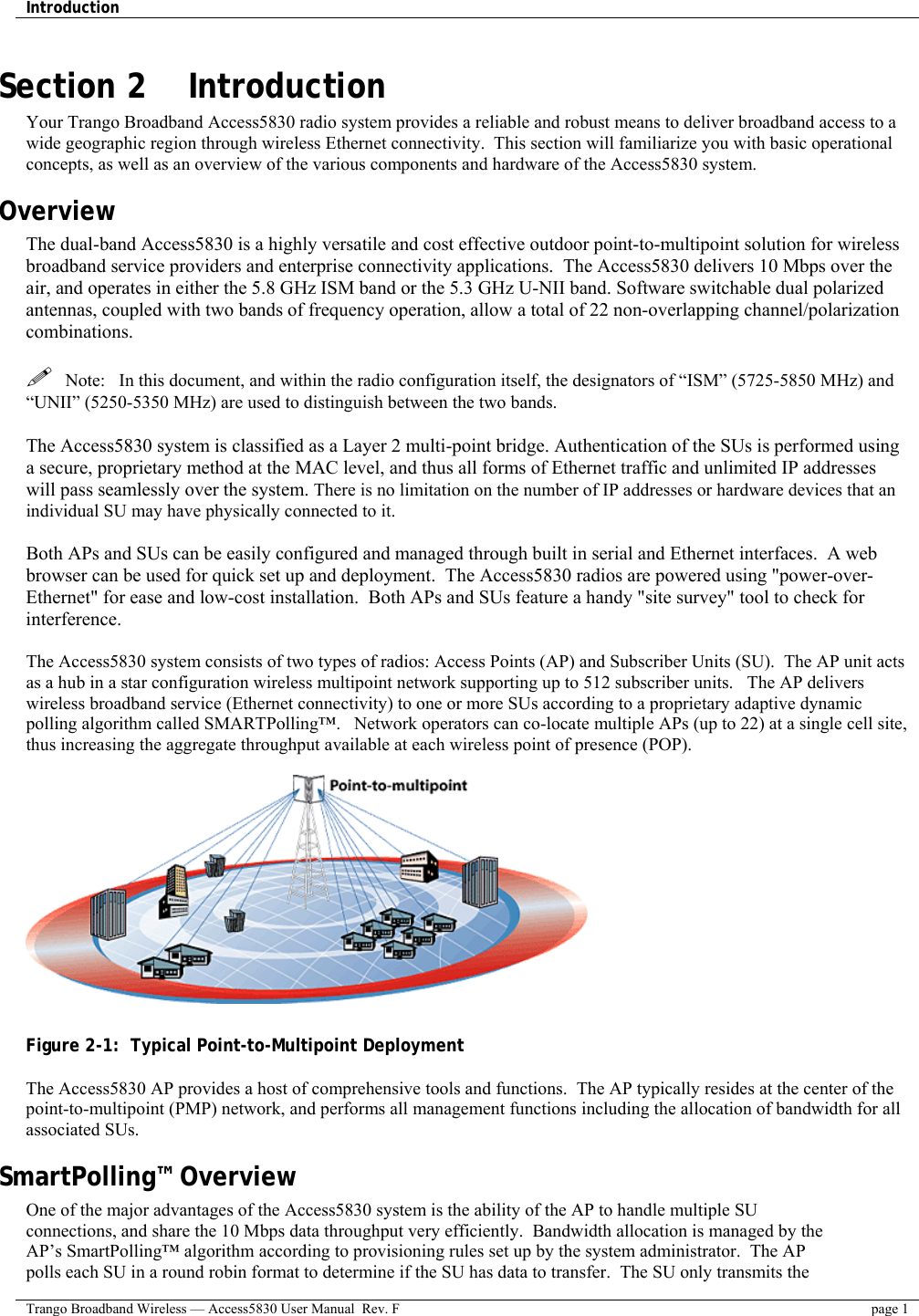 Introduction    Trango Broadband Wireless — Access5830 User Manual  Rev. F  page 1  Section 2    Introduction Your Trango Broadband Access5830 radio system provides a reliable and robust means to deliver broadband access to a wide geographic region through wireless Ethernet connectivity.  This section will familiarize you with basic operational concepts, as well as an overview of the various components and hardware of the Access5830 system.   Overview The dual-band Access5830 is a highly versatile and cost effective outdoor point-to-multipoint solution for wireless broadband service providers and enterprise connectivity applications.  The Access5830 delivers 10 Mbps over the air, and operates in either the 5.8 GHz ISM band or the 5.3 GHz U-NII band. Software switchable dual polarized antennas, coupled with two bands of frequency operation, allow a total of 22 non-overlapping channel/polarization combinations.    Note:   In this document, and within the radio configuration itself, the designators of “ISM” (5725-5850 MHz) and “UNII” (5250-5350 MHz) are used to distinguish between the two bands.  The Access5830 system is classified as a Layer 2 multi-point bridge. Authentication of the SUs is performed using a secure, proprietary method at the MAC level, and thus all forms of Ethernet traffic and unlimited IP addresses will pass seamlessly over the system. There is no limitation on the number of IP addresses or hardware devices that an individual SU may have physically connected to it.  Both APs and SUs can be easily configured and managed through built in serial and Ethernet interfaces.  A web browser can be used for quick set up and deployment.  The Access5830 radios are powered using &quot;power-over-Ethernet&quot; for ease and low-cost installation.  Both APs and SUs feature a handy &quot;site survey&quot; tool to check for interference.   The Access5830 system consists of two types of radios: Access Points (AP) and Subscriber Units (SU).  The AP unit acts as a hub in a star configuration wireless multipoint network supporting up to 512 subscriber units.   The AP delivers wireless broadband service (Ethernet connectivity) to one or more SUs according to a proprietary adaptive dynamic polling algorithm called SMARTPolling™.   Network operators can co-locate multiple APs (up to 22) at a single cell site, thus increasing the aggregate throughput available at each wireless point of presence (POP).      Figure 2-1:  Typical Point-to-Multipoint Deployment  The Access5830 AP provides a host of comprehensive tools and functions.  The AP typically resides at the center of the point-to-multipoint (PMP) network, and performs all management functions including the allocation of bandwidth for all associated SUs.   SmartPolling™ Overview One of the major advantages of the Access5830 system is the ability of the AP to handle multiple SU connections, and share the 10 Mbps data throughput very efficiently.  Bandwidth allocation is managed by the AP’s SmartPolling™ algorithm according to provisioning rules set up by the system administrator.  The AP polls each SU in a round robin format to determine if the SU has data to transfer.  The SU only transmits the 